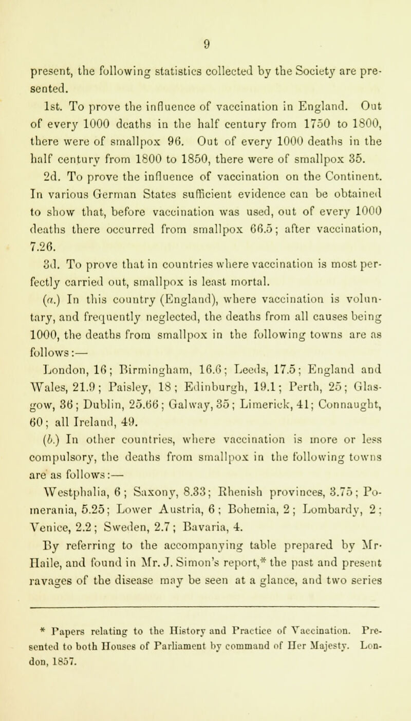 present, the following statistics collected by the Society are pre- sented. 1st. To prove the influence of vaccination in England. Out of every 1000 deaths in the half century from 1750 to 1800, there were of smallpox 96. Out of every 1000 deaths in the half century from 1800 to 1850, there were of smallpox 35. 2d. To prove the influence of vaccination on the Continent. In various German States sufficient evidence can be obtained to show that, before vaccination was used, out of every 1000 deaths there occurred from smallpox 66.5; after vaccination, 7.26. 3d. To prove that in countries where vaccination is most per- fectly carried out, smallpox is least mortal. (a.) In this country (England), where vaccination is volun- tary, and frequently neglected, the deaths from all causes being 1000, the deaths from smallpox in the following towns are as follows:— London, 16; Birmingham, 16.6; Leeds, 17.5; England and Wales, 21.9; Paisley, 18; Edinburgh, 19.1; Perth, 25; Glas- gow, 36; Dublin, 25.66; Gal way, 35; Limerick, 41; Connaught, 60; all Ireland, 49. (&.) In other countries, where vaccination is more or le.^s compulsory, the deaths from smallpox in the following towns are as follows:— Westphalia, 6; Saxony, 8.33; Rhenish provinces, 3.75; Po- merania, 5.25; Lower Austria, 6; Bohemia, 2; Lombard v, 2; Venice, 2.2; Sweden, 2.7; Bavaria, 4. By referring to the accompanying table prepared by Mr- Ilaile, and found in Mr. J. Simon's report,* the past and present ravages of the disease may be seen at a glance, and two series * Papers relating to the History and Practice of Vaccination. Pre- sented to both Houses of Parliament by command of Her Majesty. Lon- don, 1857.