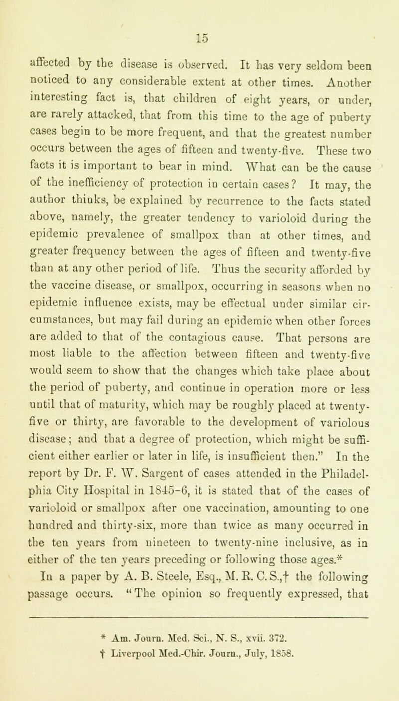 affected by the disease is observed. It has very seldom been noticed to any considerable extent at other times. Another interesting fact is, that children of eight years, or under, are rarely attacked, that from this time to the age of puberty cases begin to be more frequent, and that the greatest number occurs between the ages of fifteen and twenty-five. These two facts it is important to bear in mind. What can be the cause of the inefficiency of protection in certain cases? It may, the author thinks, be explained by recurrence to the facts stated above, namely, the greater tendency to varioloid during the epidemic prevalence of smallpox than at other times, and greater frequency between the ages of fifteen and twenty-five than at any other period of life. Thus the security afforded by the vaccine disease, or smallpox, occurring in seasons when no epidemic influence exists, may be effectual under similar cir- cumstances, but may fail during an epidemic when other forces are added to that of the contagious cause. That persons are most liable to the affection between fifteen and twenty-five would seem to show that the changes which take place about the period of puberty, and continue in operation more or less until that of maturity, which may be roughly placed at twenty- five or thirty, are favorable to the development of variolous disease; and that a degree of protection, which might be suffi- cient either earlier or later in life, is insufficient then. In the report by Dr. F. W. Sargent of cases attended in the Philadel- phia City Hospital in 18-15-6, it is stated that of the cases of varioloid or smallpox after one vaccination, amounting to one hundred and thirty-six, more than twice as many occurred in the ten years from nineteen to twenty-nine inclusive, as in either of the ten years preceding or following those ages* In a paper by A. B. Steele, Esq., M. R. C. S.,f the following passage occurs.  The opinion so frequently expressed, that * Am. Journ. Med. Sci., N. S., xvii. 372. t Liverpool Med.-Chir. Journ., July, 1858.