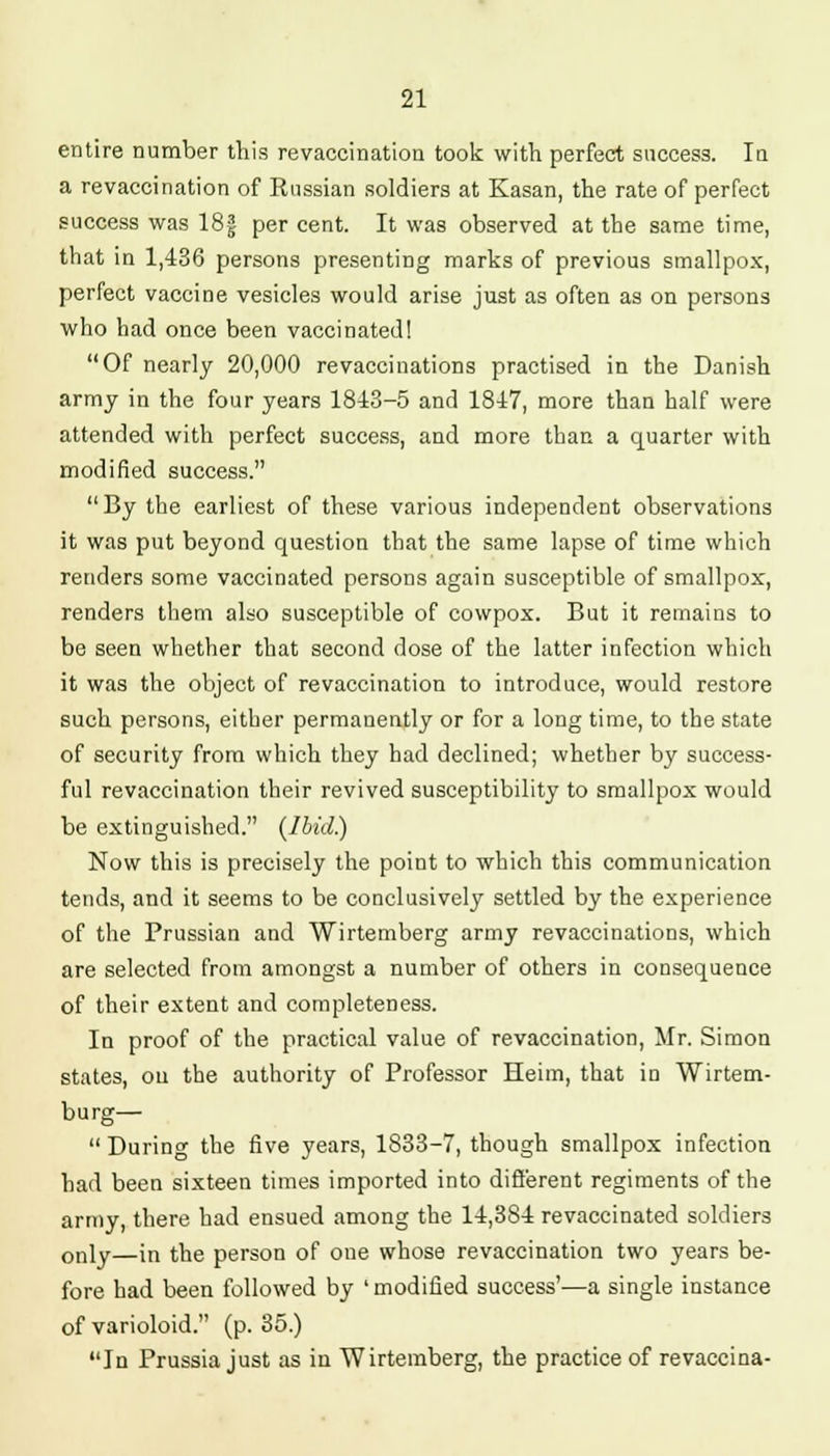 entire number this revaccination took with perfect success. Iu a revaccination of Russian soldiers at Kasan, the rate of perfect success was 18f per cent. It was observed at the same time, that in 1,436 persons presenting marks of previous smallpox, perfect vaccine vesicles would arise just as often as on persons who had once been vaccinated! Of nearly 20,000 revaccinations practised in the Danish army in the four years 1843-5 and 1847, more than half were attended with perfect success, and more than a quarter with modified success. By the earliest of these various independent observations it was put beyond question that the same lapse of time which renders some vaccinated persons again susceptible of smallpox, renders them also susceptible of cowpox. But it remains to be seen whether that second dose of the latter infection which it was the object of revaccination to introduce, would restore such persons, either permanently or for a long time, to the state of security from which they had declined; whether by success- ful revaccination their revived susceptibility to smallpox would be extinguished. (Ibid.) Now this is precisely the point to which this communication tends, and it seems to be conclusively settled by the experience of the Prussian and Wirtemberg army revaccinations, which are selected from amongst a number of others in consequence of their extent and completeness. In proof of the practical value of revaccination, Mr. Simon states, on the authority of Professor Heim, that iu Wirtem- burg— During the five years, 1833-7, though smallpox infection had been sixteen times imported into different regiments of the army, there had ensued among the 14,384 revaccinated soldiers only—in the person of one whose revaccination two years be- fore had been followed by ' modified success'—a single instance of varioloid. (p. 35.) In Prussia just as in Wirtemberg, the practice of revaccina-