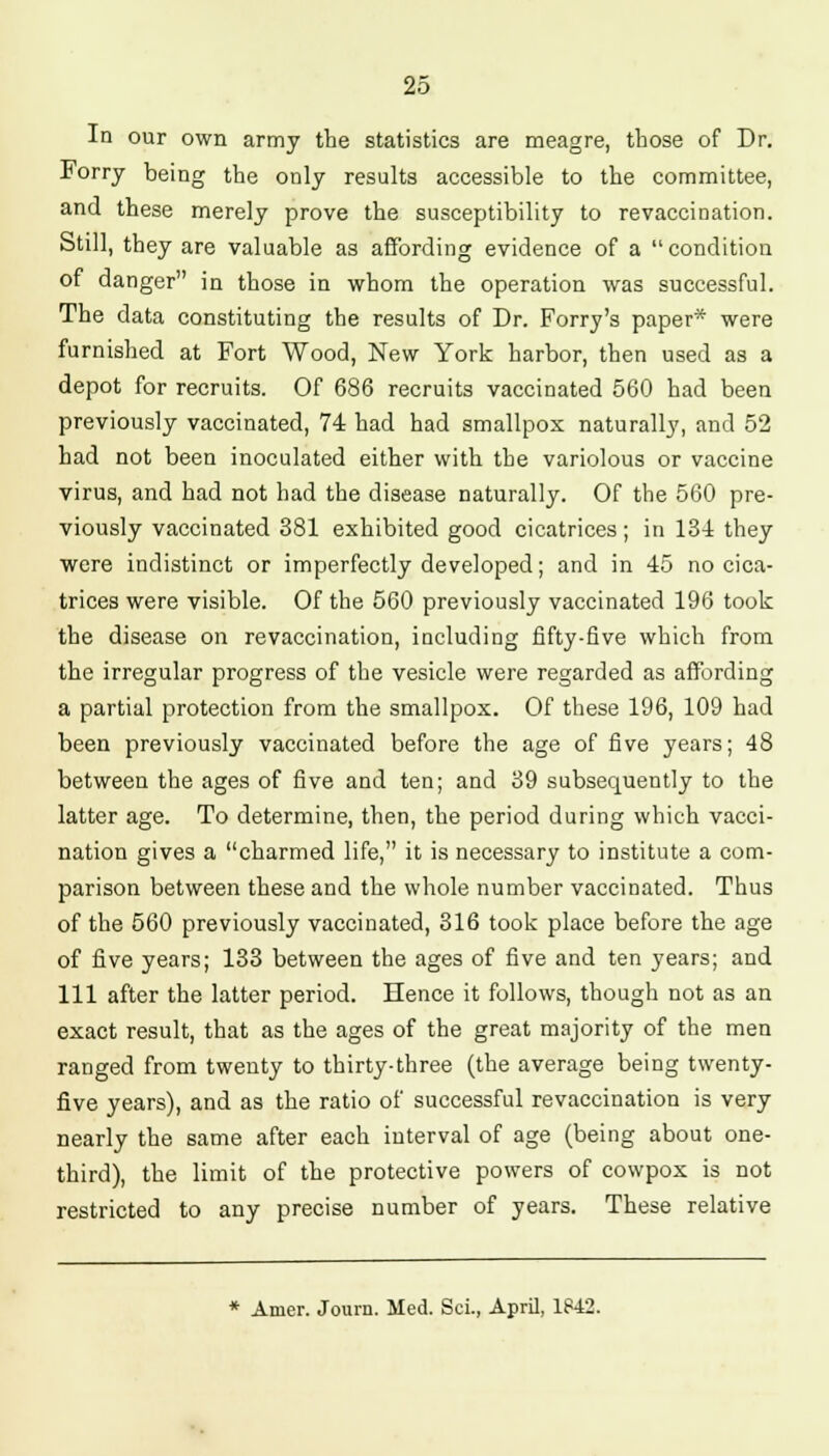 In our own army the statistics are meagre, those of Dr. Forry being the only results accessible to the committee, and these merely prove the susceptibility to revaccination. Still, they are valuable as affording evidence of a condition of danger in those in whom the operation was successful. The data constituting the results of Dr. Forry's paper* were furnished at Fort Wood, New York harbor, then used as a depot for recruits. Of 686 recruits vaccinated 560 had been previously vaccinated, 74 had had smallpox naturally, and 52 had not been inoculated either with the variolous or vaccine virus, and had not had the disease naturally. Of the 560 pre- viously vaccinated 381 exhibited good cicatrices ; in 134 they were indistinct or imperfectly developed; and in 45 no cica- trices were visible. Of the 560 previously vaccinated 196 took the disease on revaccination, including fifty-five which from the irregular progress of the vesicle were regarded as affording a partial protection from the smallpox. Of these 196, 109 had been previously vaccinated before the age of five years; 48 between the ages of five and ten; and 39 subsequently to the latter age. To determine, then, the period during which vacci- nation gives a charmed life, it is necessary to institute a com- parison between these and the whole number vaccinated. Thus of the 560 previously vaccinated, 316 took place before the age of five years; 133 between the ages of five and ten years; and 111 after the latter period. Hence it follows, though not as an exact result, that as the ages of the great majority of the men ranged from twenty to thirty-three (the average being twenty- five years), and as the ratio of successful revaccination is very nearly the same after each interval of age (being about one- third), the limit of the protective powers of cowpox is not restricted to any precise number of years. These relative * Amer. Journ. Med. Sci., April, 1842.