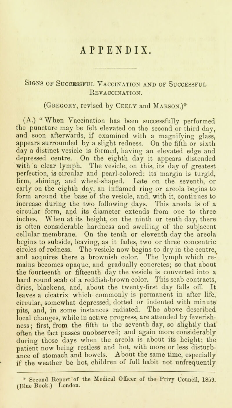 APPENDIX. Signs of Successful Vaccination and of Successful Revaccination. (Gregory, revised by Ceely and Marson.)* (A.) When Vaccination has been successfully performed the puncture may be felt elevated on the second or third day, and soon afterwards, if examined with a magnifying glass, appears surrounded by a slight redness. On the fifth or sixth day a distinct vesicle is formed, having an elevated edge and depressed centre. On the eighth day it appears distended with a clear lymph. The vesicle, on this, its day of greatest perfection, is circular and pearl-colored; its margin is turgid, firm, shining, and wheel-shaped. Late on the seventh, or early on the eighth day, an inflamed ring or areola begins to form around the base of the vesicle, and, with it, continues to increase during the two following days. This areola is of a circular form, and its diameter extends from one to three inches. When at its height, on the ninth or tenth day, there is often considerable hardness and swelling of the subjacent cellular membrane. On the tenth or eleventh day the areola begins to subside, leaving, as it fades, two or three concentric circles of redness. The vesicle now begins to dry in the centre, and acquires there a brownish color. The lymph which re- mains becomes opaque, and gradually concretes; so that about the fourteenth or fifteenth day the vesicle is converted into a hard round scab of a reddish-brown color. This scab contracts, dries, blackens, and, about the twenty-first day falls off. It leaves a cicatrix which commonly is permanent in after life, circular, somewhat depressed, dotted or indented with minute pits, and, in some instances radiated. The above described local changes, while in active progress, are attended by feverish- ness; first, from the fifth to the seventh day, so slightly that often the fact passes unobserved; and again more considerably during those days when the areola is about its height; the patient now being restless and hot, with more or less disturb- ance of stomach and bowels. About the same time, especially if the weather be hot, children of full habit Dot unfrequently * Second Report of the Medical Officer of the Privy Council, 1859. (Blue Book.) London.