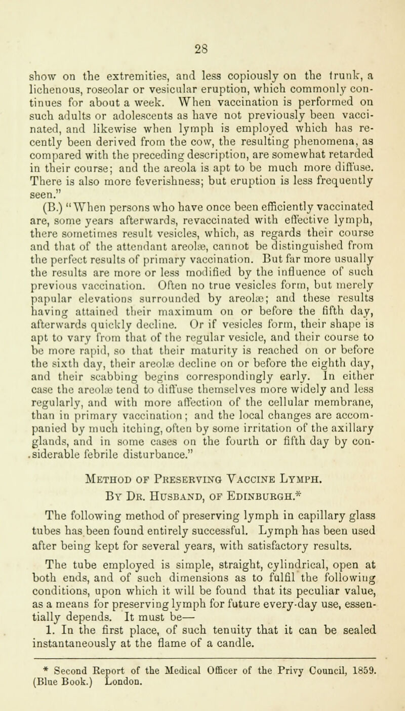 show on the extremities, and less copiously on the trunk, a liehenous, roseolar or vesicular eruption, which commonly con- tinues for about a week. When vaccination is performed on such adults or adolescents as have not previously been vacci- nated, and likewise when lymph is employed which has re- cently been derived from the cow, the resulting phenomena, as compared with the preceding description, are somewhat retarded in their course; and the areola is apt to be much more diffuse. There is also more feverishness; but eruption is less frequently seen. (B.) When persons who have once been efficiently vaccinated are, some years afterwards, revaccinated with effective lymph, there sometimes result vesicles, which, as regards their course and that of the attendant areola?, cannot be distinguished from the perfect results of primary vaccination. But far more usually the results are more or less modified by the influence of such previous vaccination. Often no true vesicles form, but merely papular elevations surrounded by areola?; and these results having attained their maximum on or before the fifth day, afterwards quickly decline. Or if vesicles form, their shape is apt to vary from that of the regular vesicle, and their course to be more rapid, so that their maturity is reached on or before the sixth day, their areola? decline on or before the eighth day, and their scabbing begins correspondingly early. In either case the areola? tend to diffuse themselves more widely and less regularly, and with more affection of the cellular membrane, than in primary vaccination; and the local changes are accom- panied by much itching, often by some irritation of the axillary glands, and in some cases on the fourth or fifth day by con- siderable febrile disturbance. Method of Preserving Vaccine Lymph. By Dr. Husband, of Edinburgh* The following method of preserving lymph in capillary glass tubes has been found entirely successful. Lymph has been used after being kept for several years, with satisfactory results. The tube employed is simple, straight, cylindrical, open at both ends, and of such dimensions as to fulfil the following conditions, upon which it will be found that its peculiar value, as a means for preserving lymph for future every-day use, essen- tially depends. It must be— 1. In the first place, of such tenuity that it can be sealed instantaneously at the flame of a candle. * Second Report of the Medical Officer of the Privy Council, 1859. (Blue Book.) London.