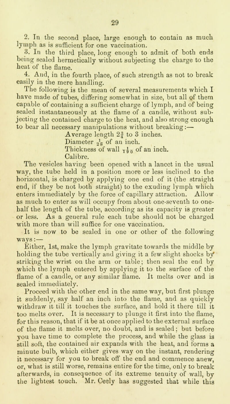 2. In the second place, large enough to contain as much lymph as is sufficient for one vaccination. 3. In the third place, long enough to admit of both ends being sealed hermetically without subjecting the charge to the beat of the flame. 4. And, in the fourth place, of such strength as not to break easily in the mere handling. The following is the mean of several measurements which I have made of tubes, differing somewhat in size, but all of them capable of containing a sufficient charge of lymph, and of being sealed instantaneously at the flame of a candle, without sub- jecting the contained charge to the heat, and also strong enough to bear all necessary manipulations without breaking:— Average length 2f to 3 inches. Diameter 2'g of an inch. Thickness of wall TJ5 of an inch. Calibre. The vesicles having been opened with a lancet in the usual way, the tube held in a position more or less inclined to the horizontal, is charged by applying one end of it (the straight end, if they be not both straight) to the exuding lymph which enters immediately by the force of capillary attraction. Allow as much to enter as will occupy from about one-seventh to one- half the length of the tube, according as its capacity is greater or less. As a geueral rule each tube should not be charged with more than will suffice for one vaccination. It is now to be sealed in one or other of the following ways :— Either, 1st, make the lymph gravitate towards the middle by holding the tube vertically and giving it a few slight shocks by striking the wrist on the arm or table; then seal the end by which the lymph entered by applying it to the surface of the flame of a candle, or any similar flame. It melts over and is sealed immediately. Proceed with the other end in the same way, but first plunge it suddenly, say half an inch into the flame, and as quickly withdraw it till it touches the surface, and hold it there till it too melts over. It is necessary to plunge it first into the flame, for this reason, that if it be at once applied to the external surface of the flame it melts over, no doubt, and is sealed; but before you have time to complete the process, and while the glass is still soft, the contained air expands with the heat, and forms a minute bulb, which either gives way on the instant, rendering it necessary for you to break off the end and commence anew, or, what is still worse, remains entire for the time, only to break afterwards, in consequence of its extreme tenuity of wall, by the lightest touch. Mr. Ceely has suggested that while this