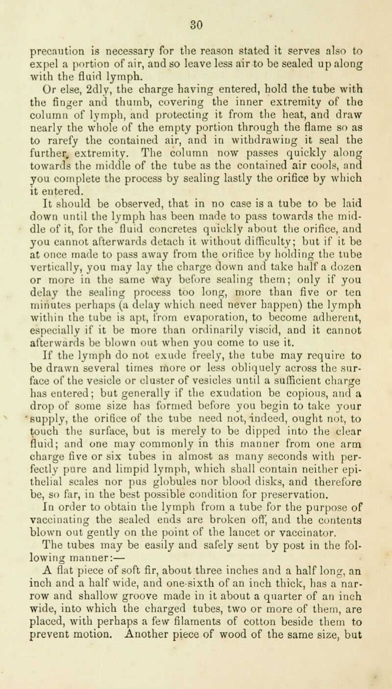 precaution is necessary for the reason stated it serves also to expel a portion of air, and so leave less air to be sealed up along with the fluid lymph. Or else, 2dly, the charge having entered, hold the tube with the finger and thumb, covering the inner extremity of the column of lymph, and protecting it from the heat, and draw nearly the whole of the empty portion through the flame so as to rarefy the contained air, and in withdrawing it seal the further, extremity. The column now passes quickly along towards the middle of the tube as the contained air cools, and you complete the process by sealing lastly the orifice by which it entered. It should be observed, that in no case is a tube to be laid down until the lymph has been made to pass towards the mid- dle of it, for the fluid concretes quickly about the orifice, and you cannot afterwards detach it without difficulty; but if it be at once made to pass away from the orifice by holding the tube vertically, you may lay the charge down and take half a dozen or more in the same Way before sealing them; only if you delay the sealing process too long, more than five or ten minutes perhaps (a delay which need never happen) the lymph within the tube is apt, from evaporation, to become adherent, especially if it be more than ordinarily viscid, and it cannot afterwards be blown out when you come to use it. If the lymph do not exude freely, the tube may require to be drawn several times more or less obliquely across the sur- face of the vesicle or cluster of vesicles until a sufficient charge has entered; but generally if the exudation be copious, and a drop of some size has formed before you begin to take your 'supply, the orifice of the tube need not, indeed, ought not, to touch the surface, but is merely to be dipped into the clear fluid; and one may commonly in this manner from one arm charge five or six tubes in almost as many seconds with per- fectly pure and limpid lymph, which shall contain neither epi- thelial scales nor pus globules nor blood disks, and therefore be, so for, in the best possible condition for preservation. In order to obtain the lymph from a tube for the purpose of vaccinating the sealed ends are broken off, and the contents blown out gently on the point of the lancet or vaccinator. The tubes may be easily and safely sent by post in the fol- lowing manner:— A flat piece of soft fir, about three inches and a half long, an inch and a half wide, and one-sixth of an inch thick, has a nar- row and shallow groove made in it about a quarter of an inch wide, into which the charged tubes, two or more of them, are placed, with perhaps a few filaments of cotton beside them to prevent motion. Another piece of wood of the same size, but