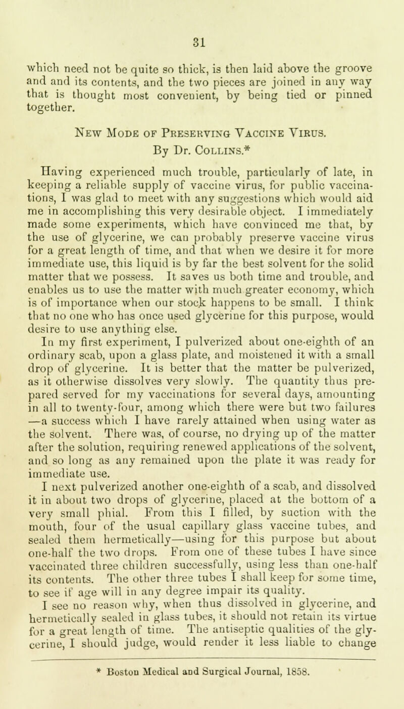 which need not be quite so thick, is then laid above the groove and and its contents, and the two pieces are joined in any way that is thought most convenient, by being tied or pinned together. New Mode of Preserving Vaccine Virus. By Dr. Collins* Having experienced much trouble, particularly of late, in keeping a reliable supply of vaccine virus, for public vaccina- tions, I was glad to meet with any suggestions which would aid me in accomplishing this very desirable object. I immediately made some experiments, which have convinced me that, by the use of glycerine, we can probably preserve vaccine virus for a great length of time, and that when we desire it for more immediate use, this liquid is by far the best solvent for the solid matter that we possess. It saves us both time and trouble, and enables us to use the matter with much greater economy, which is of importance when our stock happens to be small. I think that no one who has once used glycerine for this purpose, would desire to use anything else. In my first experiment, I pulverized about one-eighth of an ordinary scab, upon a glass plate, and moistened it with a small drop of glycerine. It is better that the matter be pulverized, as it otherwise dissolves very slowly. The quantity thus pre- pared served for my vaccinations for several days, amounting in all to twenty-four, among which there were but two failures —a success which I have rarely attained when using water as the solvent. There was, of course, no drying up of the matter after the solution, requiring renewed applications of the solvent, and so long as any remained upon the plate it was ready for immediate use. I next pulverized another one-eighth of a scab, and dissolved it in about two drops of glycerine, placed at the bottom of a very small phial. From this I filled, by suction with the mouth, four of the usual capillary glass vaccine tubes, and sealed them hermetically—using for this purpose but about one-half the two drops. From one of these tubes I have since vaccinated three children successfully, using less than one-half its contents. The other three tubes I shall keep for some time, to see if age will in any degree impair its quality. I see no reason why, when thus dissolved in glycerine, and hermetically sealed in glass tubes, it should not retain its virtue for a great length of time. The antiseptic qualities of the gly- cerine, I should judge, would render it less liable to change