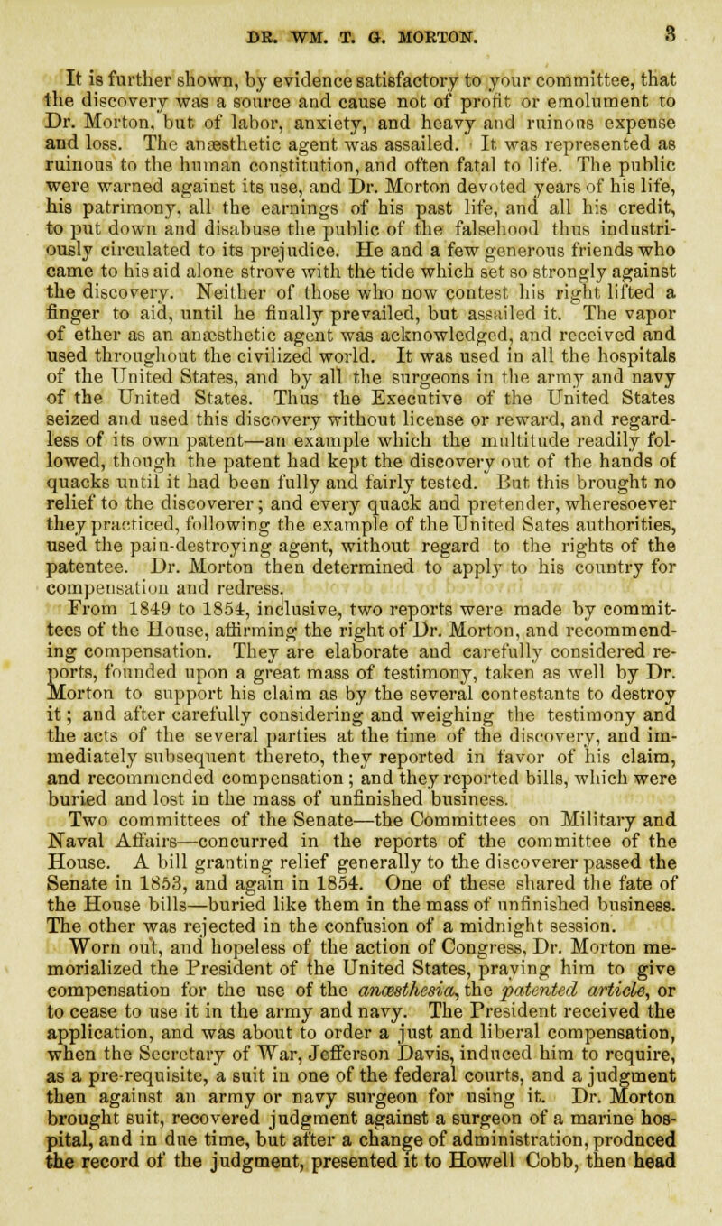 It is further shown, by evidence satisfactory to your committee, that the discovery was a source and cause not of profit or emolument to Dr. Morton, but of labor, anxiety, and heavy and ruinous expense and loss. The anaesthetic agent was assailed. It was represented as ruinous to the human constitution, and often fatal to life. The public were warned against its use, and Dr. Morton devoted years of his life, his patrimony, all the earnings of his past life, and all his credit, to put down and disabuse the public of the falsehood thus industri- ously circulated to its prejudice. He and a few generous friends who came to his aid alone strove with the tide which set so strongly against the discovery. Neither of those who now contest his right lifted a finger to aid, until he finally prevailed, but assuiled it. The vapor of ether as an anaesthetic agent was acknowledged, and received and used throughout the civilized world. It was used in all the hospitals of the United States, and by all the surgeons in the army and navy of the United States. Thus the Executive of the United States seized and used this discovery without license or reward, and regard- less of its own patent—an example which the multitude readily fol- lowed, though the patent had kept the discovery out of the hands of quacks until it had been fully and fairly tested. But this brought no relief to the discoverer; and every quack and pretender, wheresoever they practiced, following the example of the United Sates authorities, used the pain-destroying agent, without regard to the rights of the patentee. Dr. Morton then determined to apply to his country for compensation and redress. From 1849 to 1854, inclusive, two reports were made by commit- tees of the House, affirming the right of Dr. Morton, and recommend- ing compensation. They are elaborate and carefully considered re- S>rts, founded upon a great mass of testimony, taken as well by Dr. orton to support his claim as by the several contestants to destroy it; and after carefully considering and weighing the testimony and the acts of the several parties at the time of the discovery, and im- mediately subsequent thereto, they reported in favor of his claim, and recommended compensation ; and they reported bills, which were buried and lost in the mass of unfinished business. Two committees of the Senate—the Committees on Military and Naval Affairs—concurred in the reports of the committee of the House. A bill granting relief generally to the discoverer passed the Senate in 1853, and again in 1854. One of these shared the fate of the House bills—buried like them in the mass of unfinished business. The other was rejected in the confusion of a midnight session. Worn out, and hopeless of the action of Congress, Dr. Morton me- morialized the President of the United States, praying him to give compensation for the use of the ancesthesia, the patented article, or to cease to use it in the army and navy. The President received the application, and was about to order a just and liberal compensation, when the Secretary of War, Jefferson Davis, induced him to require, as a prerequisite, a suit in one of the federal courts, and a judgment then against an army or navy surgeon for using it. Dr. Morton brought 6uit, recovered judgment against a surgeon of a marine hos- pital, and in due time, but after a change of administration, prodnced the record of the judgment, presented it to Howell Cobb, then head