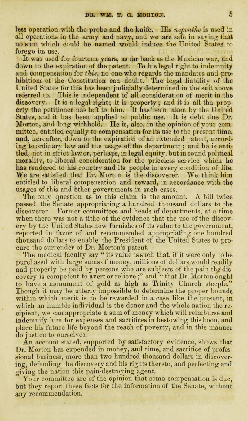 less operation with the probe and the knife. His nepenthe is used in all operations in the army and navy, and we are safe in saying that no sum which could be named would induce the United States to forego its use. It was used for fourteen years, as far back as the Mexican war, and down to the expiration of the patent. To his legal right to indemnity and compensation for this, no one who regards the mandates and pro- hibitions of the Constitution can doubt. The legal liability of the United States for this has been judicially determined in the suit above referred to. This is independent of all consideration of merit in the discovery. It is a legal right; it is property; and it is all the prop- erty the petitioner has left to him. It has'been taken by the United States, and it has been applied to public use. It is debt due Dr. Morton, and long withheld. He is, also, in the opinion of your com- mittee, entitled equally to compensation for its use to the present time, and, hereafter, down to the expiration of an extended patent, accord- ing toordinary law and the usage of the department; and he is enti- tled, not in strict law or, perhaps, in legal equity, but in sound political morality, to liberal consideration for the priceless service which he has rendered to his country and its people in every condition of life. We are satisfied that Dr. Morton is the discoverer. We think him entitled to liberal compensation and reward, in accordance with the usages of this and other governments in such cases. The only question as to this claim is the amount. A bill twice passed the Senate appropriating a hundred thousand dollars to the discoverer. Former committees and heads of departments, at a time when there was not a tithe of the evidence that the use of the discov- ery by the United States now furnishes of its value to the government, reported in favor of and recommended appropriating one hundred thousand dollars to enable the President of the United States to pro- cure the surrender of Dr. Morton's patent. The medical faculty say  its value is such that, if it were only to be purchased with large sums of money, millions of dollars would readily and properly be paid by persons who are subjects of the pain the dis- covery is competent to avert or relieve; and  that Dr. Morton onght to have a monument of gold as high as Trinity Church steeple. Though it may be utterly impossible to determine the proper bounds within which merit is to be rewarded in a ca.se like the present, in which an humble individual is the donor and the whole nation the re- cipient, we can appropriate a sum of money which will reimburse and indemnify him for expenses and sacrifices in bestowing this boon, and place his future life beyond the reach of poverty, and in this manner do justice to ourselves. An account stated, supported by satisfactory evidence, shows that Dr. Morton has expended in money, and time, and sacrifice of profes- sional business, more than two hundred thousand dollars in discover- ing, defending the discovery and his rights thereto, and perfecting and giving the nation this pain-destroying agent. Tour committee are of the opinion that some compensation is due, but they report these facts for the information of the Senate, without any recommendation.