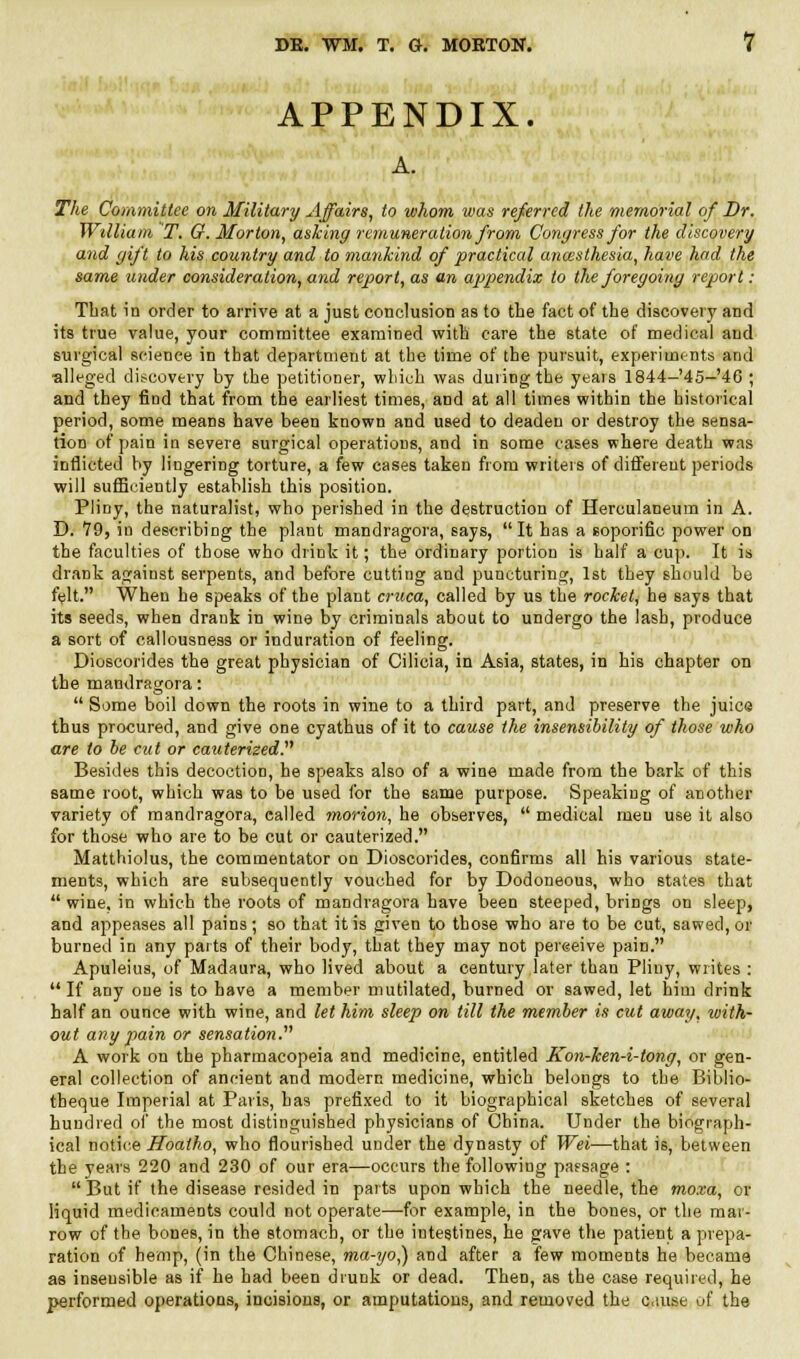 APPENDIX. A. The Committee on Military Affairs, to whom was referred the memorial of Dr. William T. G. Morton, asking remuneration from Congress for the discovery and gift to his country and to mankind of practical ancesthesia, have had the same under consideration, and report, as an appendix to the foregoing report: That in order to arrive at a just conclusion as to the fact of the discovery and its true value, your committee examined with care the state of medical and surgical science in that department at the time of the pursuit, experiments and alleged discovery by the petitioner, which was during the yeais 1844-45—'46 ; and they find that from the earliest times, and at all times within the historical period, some means have been known and used to deaden or destroy the sensa- tion of pain in severe surgical operations, and in some cases where death was inflicted by lingering torture, a few cases taken from writers of different periods will sufficiently establish this position. Pliny, the naturalist, who perished in the destruction of Herculaneum in A. D. 79, in describing the plant mandragora, says, It has a soporific power on the faculties of those who drink it; the ordinary portion is half a cup. It is drank against serpents, and before cutting and puncturing, 1st they should be fijlt. When he speaks of the plant cruca, called by us the rocket, he says that its seeds, when drank in wine by criminals about to undergo the lash, produce a sort of callousness or induration of feeling. Dioscorides the great physician of Cilicia, in Asia, states, in his chapter on the mandragora:  Some boil down the roots in wine to a third part, and preserve the juice thus procured, and give one cyathus of it to cause the insensibility of those who are to be cut or cauterized. Besides this decoction, he speaks also of a wine made from the bark of this same root, which was to be used for the same purpose. Speaking of another variety of mandragora, called morion, he observes,  medical men use it also for those who are to be cut or cauterized. Matthiolus, the commentator on Dioscorides, confirms all his various state- ments, which are subsequently vouched for by Dodoneous, who states that  wine, in which the roots of mandragora have been steeped, brings on sleep, and appeases all pains; so that it is given to those who are to be cut, sawed, or burned in any parts of their body, that they may not pereeive pain. Apuleius, of Madaura, who lived about a century later than Pliny, writes :  If any one is to have a member mutilated, burned or sawed, let him drink half an ounce with wine, and let him sleep on till the member is cut away, with- out any pain or sensation.'''' A work on the pharmacopeia and medicine, entitled Kon-ken-i-tong, or gen- eral collection of ancient and modern medicine, which belongs to the Biblio- theque Imperial at Paris, has prefixed to it biographical sketches of several hundred of the most distinguished physicians of China. Under the biograph- ical notice Hoatho, who flourished under the dynasty of Wei—that is, between the years 220 and 230 of our era—occurs the following passage : But if the disease resided in parts upon which the needle, the moxa, or liquid medicaments could not operate—for example, in the bones, or the mar- row of the bones, in the stomach, or the intestines, he gave the patient a prepa- ration of hemp, (in the Chinese, ma-yo,) and after a few moments he became as insensible as if he had been drunk or dead. Then, as the case required, he performed operations, incisions, or amputations, and removed the c.iuse p£ the