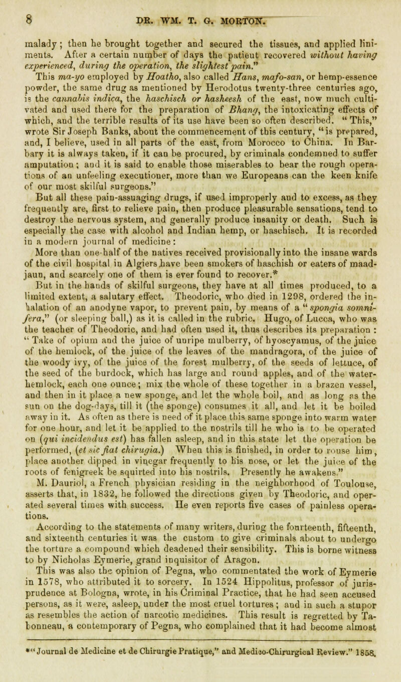 malady ; then he brought together and secured the tissues, and applied lini- ments. After a certain number of days the patieut recovered without having experienced, during the operation, the slightest pain This ma-yo employed by Hoatho, also called Hans, mafo-san, or hemp-essence powder, the same drug as mentioned by Herodotus twenty-three centuries ago, is the cannabis indica, the haschisch or hasheesh of the east, now much culti- vated and used there for the preparation of Bhang, the intoxicating effects of which, and the terrible results of its use have been so often described. This, wrote Sir Joseph Banks, about the commencement of this century, is prepared, and, I believe, used in all parts of the east, from Morocco to China. In Bar- bary it is always taken, if it can be procured, by criminals condemned to suffer amputation ; and it is said to enable those miserables to bear the rough opera- tions of an unfeeling executioner, more than we Europeans can the keen knife of our most skilful surgeons. But all these pain-assuaging drugs, if used improperly and to excess, as they frequeutly are, first to relieve pain, then produce pleasurable sensations, tend to destroy the nervous system, and generally produce insanity or death. Such is especially the case with alcohol and Indian hemp, or haschisch. It is recorded in a modern journal of medicine: More than one-half of the natives received provisionally into the insane wards of the civil hospital in Algiershave been smokers of haschish or eaters of maad- jaun, and scarcely one of them is ever found to recover.* But in the hands of skilful surgeons, they have at all times produced, to a limited extent, a salutary effect. Theodoric, who died in 1298, ordered the in- halation of an anodyne vapor, to prevent pain, by means of a  spongia somni- fera, (or sleeping ball,) as it is called in the rubric. Hugo, of Lucca, who was the teacher of Theodoric, and had often used it, thus describes its preparation :  Take of opium and the juice of unripe mulberry, of hyoscyamus, of the juice of the hemlock, of the juice of the leaves of the mandragora, of the juice of the woody ivy, of the juice of the forest mulberry, of the seeds of lettuce, of the seed of the burdock, which has large and round apples, and of the water- hemlock, each oue ounce; mix the whole of these together in a brazen vessel, and then in it place a new sponge, and let the whole boil, and as long sis the sun on the dog-days, till it (the sponge) consumes it all, and let it be boiled away in it. As often as there is need of it place this same sponge into warm water for one hour, and let it be applied to the nostrils till he who is to be operated on (qui incidendus est) has fallen asleep, and in this state let the operation be performed, (et sic fiat chirugia.) When this is finished, in order to rouse him, place another dipped in vinegar frequently to bis nose, or let the juice of the roots of fenigreek be squirted into his nostrils. Presently he awakens. M. Dauriol, a French physician residing in the neighborhood of Toulouse, asserts that, in 1832, he followed the directions given by Theodoric, and oper- ated several times with success. He even reports five cases of painless opera- tions. According to the statements of many writers, during the fourteenth, fifteenth, and sixteenth centuries it was the custom to give criminals about to undergo the torture a compound which deadened their sensibility. This is borne witness to by Nicholas Eymerie, grand inquisitor of Aragon. This was also the opinion of Pegna, who commentated the work of Eymerie in 1578, who attributed it to sorcery. In 1524 Hippolitus, professor of juris- prudence at Bologna, wrote, in his Criminal Practice, that he had seen accused persons, as it were, asleep, under the most cruel tortures; and in such a stupor as resembles the action of narcotic medicines. This result is regretted by Ta- lonneau, a contemporary of Pegna, who complained that it had become almost ♦Journal de Medicine et de Chirurgie Pratique, and Medioo-Coirurgical Review. 1858.