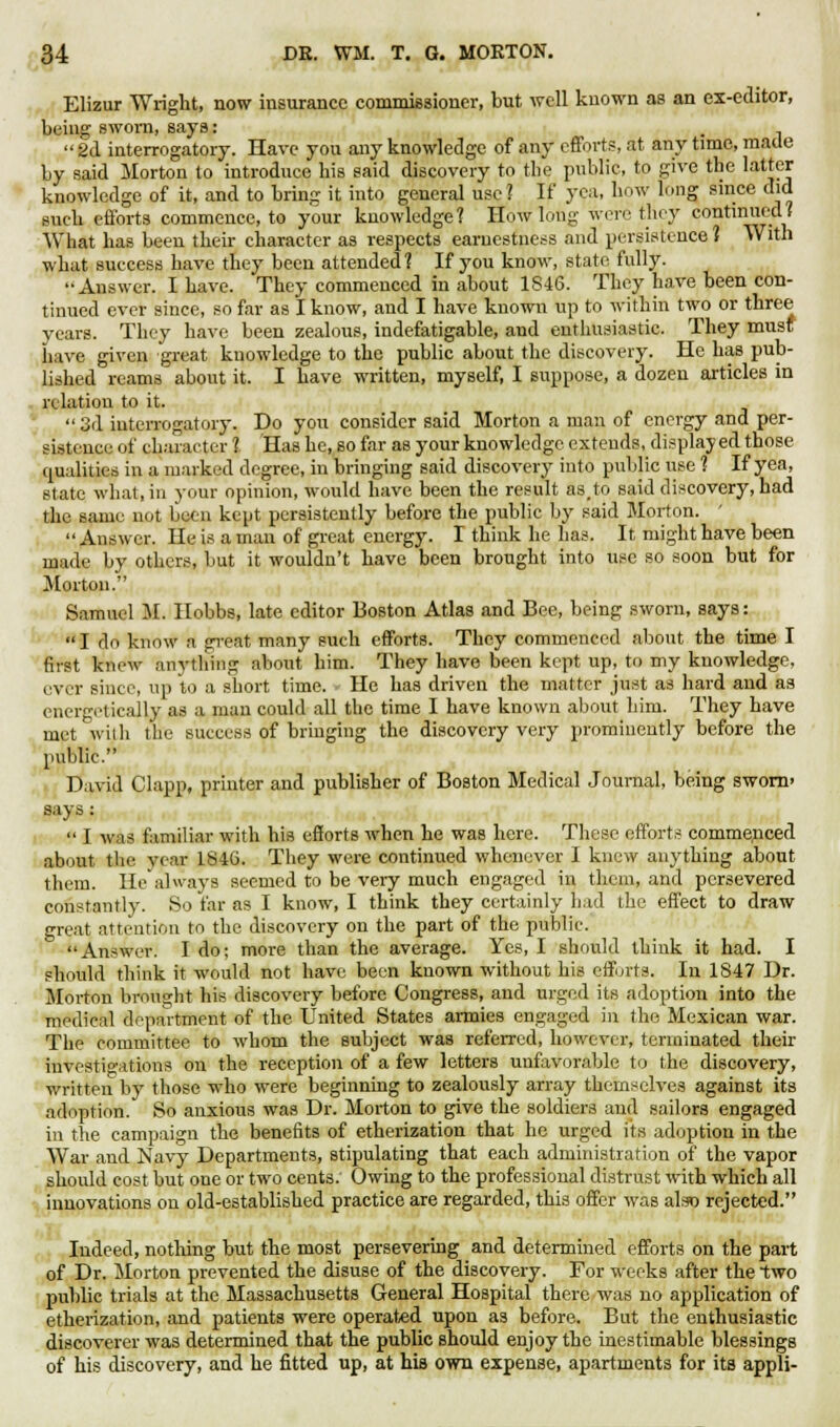 Elizur Wright, now insurance commissioner, but well known as an ex-editor, 1 icing sworn, says: 2d interrogatory. Have you any knowledge of any efforts, at any time, maue by said Morton to introduce his said discovery to the public, to give the latter knowledge of it, and to bring it into general use? If yea, how long since did Buch efforts commence, to your knowledge? How long were they continued? What has been their character as respects earnestness and persistence 1 With what success have they been attended ? If you know, state fully. Answer. I have. They commenced in about 1846. They have been con- tinued ever since, so far as I know, and I have known up to within two or three vears. They have been zealous, indefatigable, and enthusiastic. They must have given great knowledge to the public about the discovery. He has pub- lished reams about it. I have written, myself, I suppose, a dozen articles in relation to it.  3d interrogatory. Do you consider said Morton a man of energy and per- sistence of character 1 Has he, so far as your knowledge extends, displayed those qualities in a marked degree, in bringing said discovery into public use ? If yea, state what, in your opinion, would have been the result as.to said discovery, had the same not been kept persistently before the public by said Morton.  Answer. He is a man of great energy. I think he has. It might have been made by others, but it wouldn't have been brought into use so soon but for Morton. Samuel M. Hobbs, late editor Boston Atlas and Bee, being sworn, says: I do know a great many such efforts. They commenced about the time I first know anything about him. They have been kept up, to my knowledge. ever since, up to a short time. He has driven the matter just as hard and as energetically as a man could all the time I have known about him. They have met with the success of bringing the discovery very prominently before the public. David Clapp, printer and publisher of Boston Medical Journal, being sworn' says :  I was familiar with his efforts when he was here. These efforts commenced about the year 1846. They were continued whenever I knew anything about them. He always seemed to be very much engaged in them, and persevered constantly. So far as I know, I think they certainly had the effect to draw great attention to the discovery on the part of the public. Answer. I do; more than the average. Yes, I should think it had. I should think it would not have been known without his efforts. In 1847 Dr. Morton brought his discovery before Congress, and urged its adoption into the medical department of the United States armies engaged in the Mexican war. The committee to whom the subject was referred, however, terminated their investigations on the reception of a few letters unfavorable to the discovery, written by those who were beginning to zealously array themselves against its adoption. So anxious was Dr. Morton to give the soldiers and sailors engaged in the campaign the benefits of etherization that he urged its adoption in the War and Navy Departments, stipulating that each administration of the vapor should cost but one or two cents. Owing to the professional distrust with which all innovations on old-established practice are regarded, this offer was also rejected. Indeed, nothing but the most persevering and determined efforts on the part of Dr. Morton prevented the disuse of the discovery. For weeks after the two public trials at the Massachusetts General Hospital there was no application of etherization, and patients were operated upon as before. But the enthusiastic discoverer was determined that the public should enjoy the inestimable blessings of his discovery, and he fitted up, at his own expense, apartments for its appli-