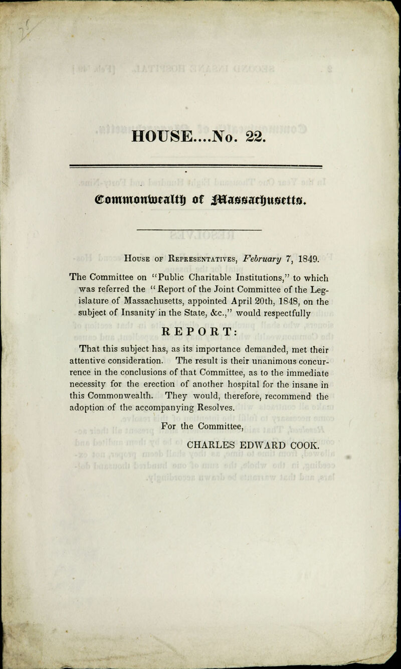 HOUSE....No. 22. eommontoralU) of itfaggarijusctts. House of Representatives, February 7, 1849. The Committee on Public Charitable Institutions, to which was referred the  Report of the Joint Committee of the Leg- islature of Massachusetts, appointed April 20th, 1848, on the subject of Insanity in the State, &c, would respectfully REPORT: That this subject has, as its importance demanded, met their attentive consideration. The result is their unanimous concur- rence in the conclusions of that Committee, as to the immediate necessity for the erection of another hospital for the insane in this Commonwealth. They would, therefore, recommend the adoption of the accompanying Resolves. For the Committee, CHARLES EDWARD COOK.