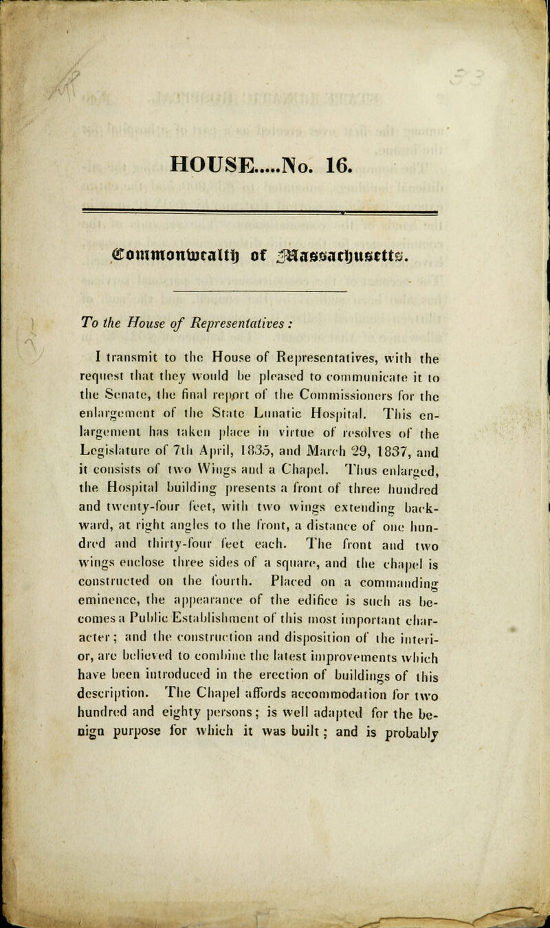 HOUSE No. 16. ©oiumontoealtt) of ^assactjusrtts. To the House of Representatives : I transmit to thn House of Representatives, with the request that they would lie pleased to communicate it to the Senate, the final report of the Commissioners for the enlargement of the State Lunatic Hospital. This en- largement has taken place in virtue of resolves of the Legislature of 7th April, 183.5, and March 29, 1837, and it consists of two Wings and a Chapel. Thus enlarged, the Hospital building presents a front of three hundred and twenty-four feet, with two wings extending hack- ward, at right angles to the front, a distance of one hun- dred and thirty-four feet each. The front and two wings enclose three sides of a square, and the chapel is constructed on the fourth. Placed on a commanding eminence, the appearance of the edifice is such as he- comes a Public Establishment of this most important char- acter; and the construction and disposition of the interi- or, are believed to combine the latest improvements which have been introduced in the erection of buildings of this description. The Chapel affords accommodation for two hundred and eighty persons; is well adapted for the be- nign purpose for which it was built; and is probably