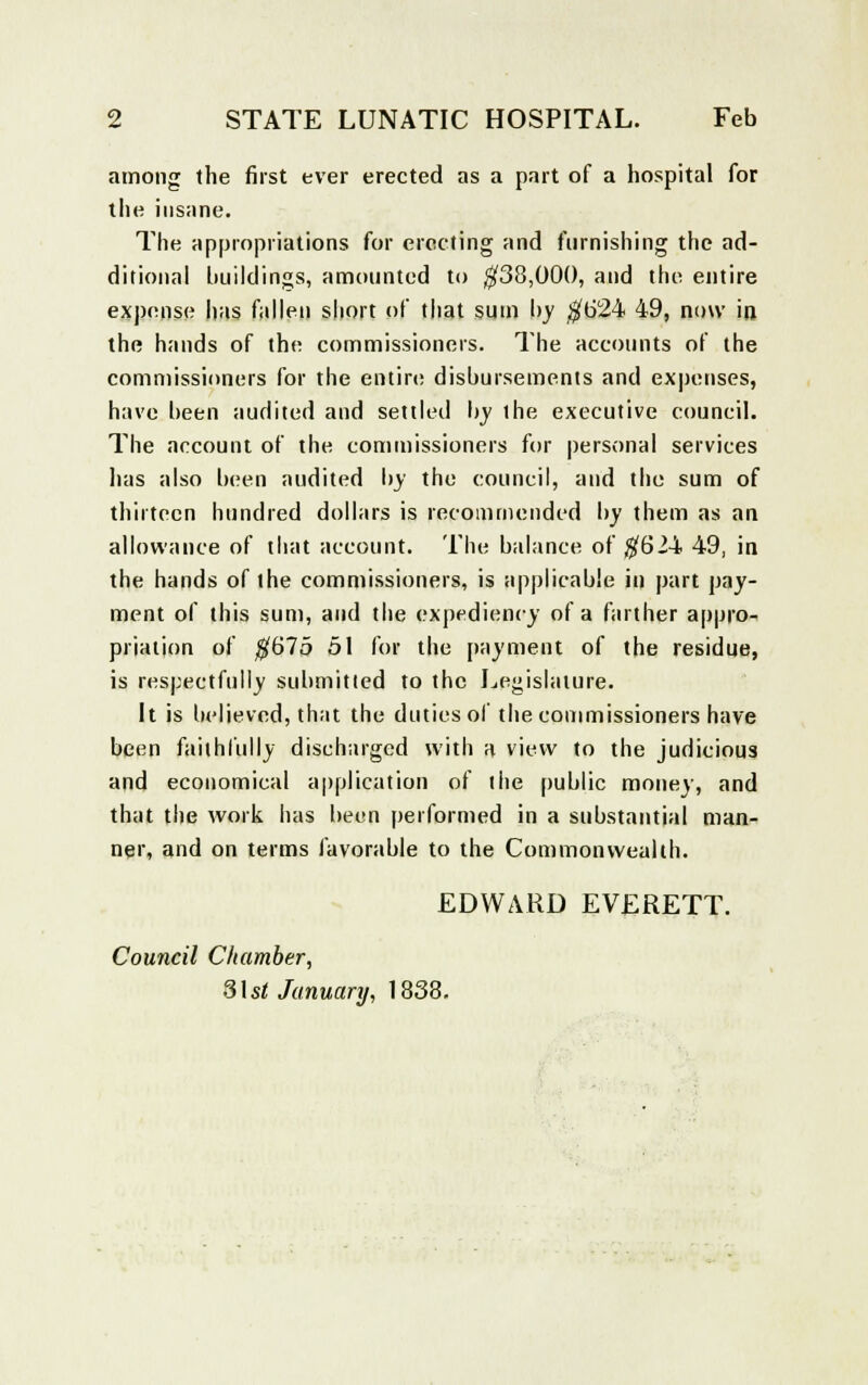among the first ever erected as a part of a hospital for the insane. The appropriations for erecting and furnishing the ad- ditional buildings, amounted to $38,000, and the entire expense has fallen short of that sum by $624 49, now in the hands of the commissioners. The accounts of the commissioners for the entire disbursements and expenses, have been audited and settled by the executive council. The account of the commissioners for personal services has also been audited by the council, and the sum of thirteen hundred dollars is recommended by them as an allowance of that account. The balance of $624 49, in the hands of the commissioners, is applicable in part pay- ment of this sum, and the expediency of a farther appro-, priation of $675 51 for the payment of the residue, is respectfully submitted to the Legislature. It is believed, that the duties of the commissioners have been faithfully discharged with a view to the judicious and economical application of the public money, and that the work has been performed in a substantial man- ner, and on terms favorable to the Commonwealth. EDWARD EVERETT, Council Chamber, S\st January, 1838.