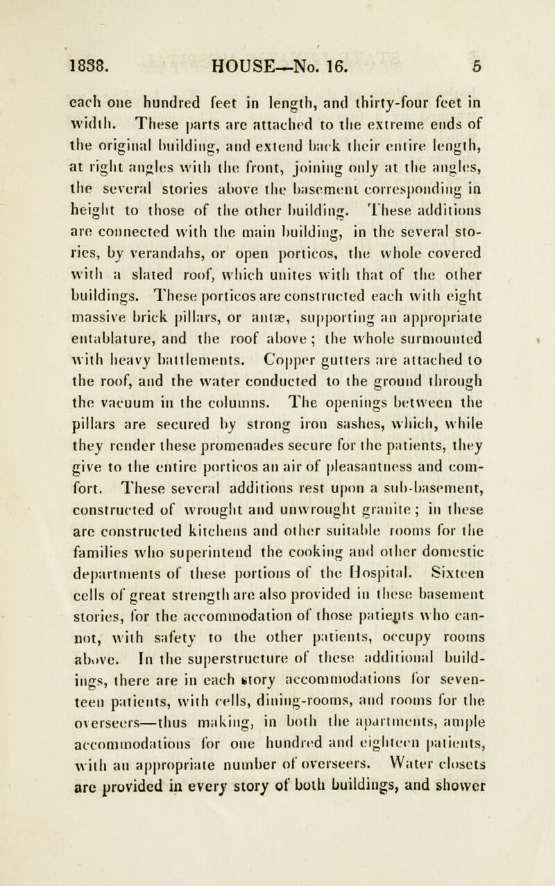each one hundred feet in length, and thirty-four feet in width. These parts are attached to the extreme ends of the original building, and extend back their entire length, at right angles with the front, joining only at the angles, the several stories ahove the basement corresponding in height to those of the other building. These additions are connected with the main building, in the several sto- ries, by verandahs, or open porticos, the whole covered with a slated roof, which unites with that of the other buildings. These porticos are constructed each with eight massive brick pillars, or aula?, supporting an appropriate entablature, and the roof above ; the whole surmounted with heavy battlements. Copper gutters are attached to the roof, and the water conducted to the ground through the vacuum in the columns. The openings between the pillars are secured by strong iron sashes, which, while they render these promenades secure for the patients, they give to the entire porticos an air of pleasantness and com- fort. These several additions rest upon a sub-basement, constructed of wrought and unwrought granite; in these arc constructed kitchens and other suitable rooms for the families who superintend the cooking and other domestic departments of these portions of the Hospital. Sixteen cells of great strength are also provided in these basement stories, for the accommodation of those patients who can- not, with safety to the other patients, occupy rooms above. In the superstructure of these additional build- ings, there are in each story accommodations for seven- teen patients, with cells, dining-rooms, and rooms for the overseers—thus making, in both the apartments, ample accommodations for one hundred and eighteen patients, with an appropriate number of overseers. Water closets arc provided in every story of both buildings, and shower