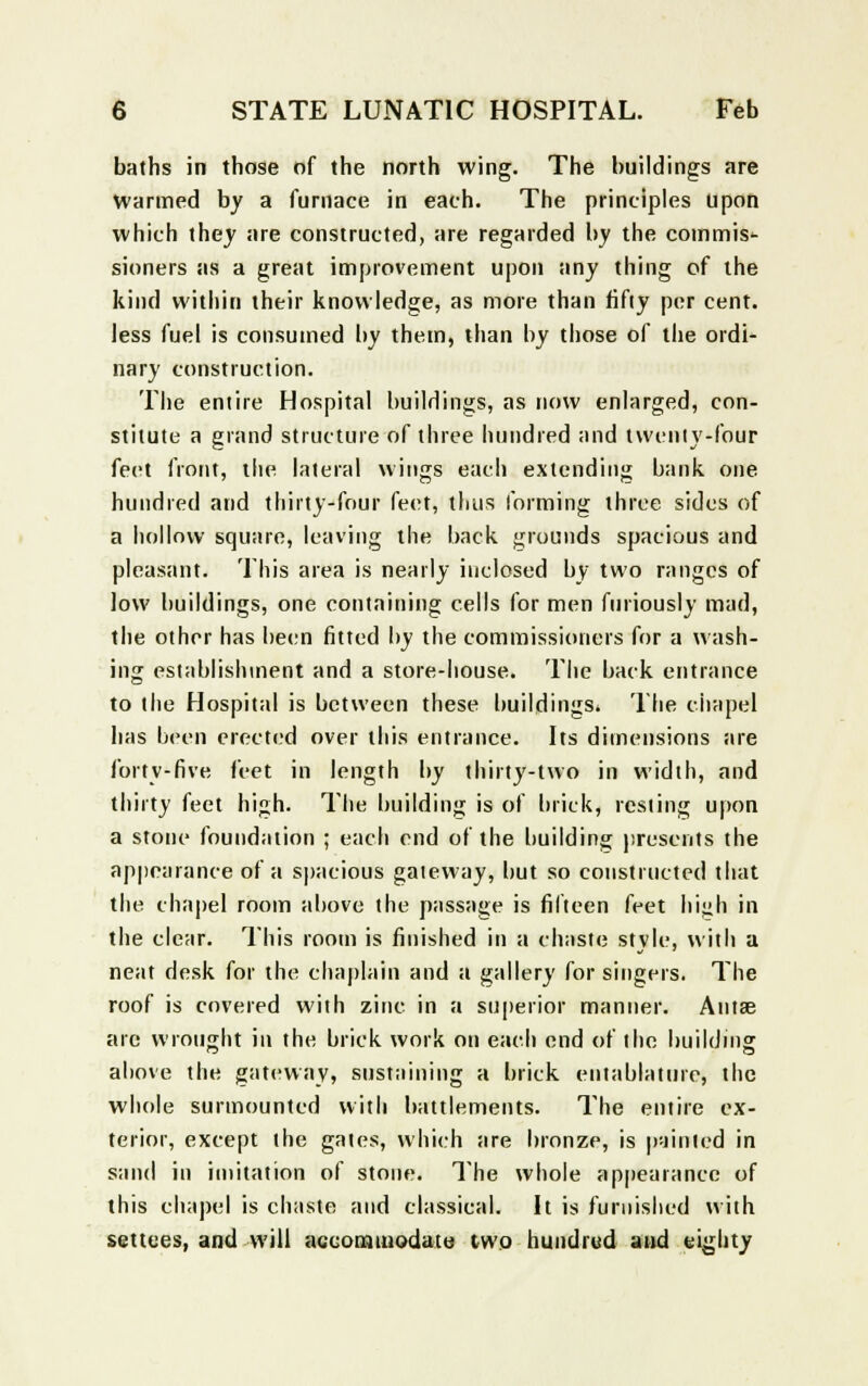 baths in those of the north wing. The buildings are Warmed by a furnace in each. The principles upon which they are constructed, are regarded by the commis'- sioners as a great improvement upon any thing of the kind within their knowledge, as more than fifty per cent, less fuel is consumed by them, than by those of the ordi- nary construction. The entire Hospital buildings, as now enlarged, con- stitute a grand structure of three hundred and twenty-four feet front, the lateral wings each extending bank one hundred and thirty-four feet, thus forming three sides of a hollow square, leaving the back grounds spacious and pleasant. This area is nearly inclosed by two ranges of low buildings, one containing cells for men furiously mad, the other has been fitted by the commissioners for a wash- ing establishment and a store-house. The back entrance to the Hospital is between these buildings. The chapel has been erected over this entrance. Its dimensions are forty-five feet in length by thirty-two in width, and thirty feet high. The building is of brick, resting upon a stone foundation ; each end of the building presents the appearance of a spacious gateway, but so constructed that the chapel room above the passage is fifteen feet high in the clear. This room is finished in a chaste style, with a neat desk for the chaplain and a gallery for singers. The roof is covered with zinc in a superior manner. Antse arc wrought in the brick work on each end of the building above the gateway, sustaining a brick entablature, the whole surmounted with battlements. The entire ex- terior, except the gates, which are bronze, is painted in sand in imitation of stone. The whole appearance of this chapel is chaste and classical. It is furnished with settees, and will accommodate two hundred and eighty