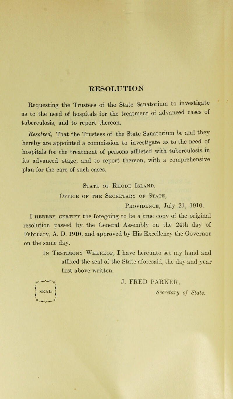 RESOLUTION Requesting the Trustees of the State Sanatorium to investigate as to the need of hospitals for the treatment of advanced cases of tuberculosis, and to report thereon. Resolved, That the Trustees of the State Sanatorium be and they hereby are appointed a commission to investigate as to the need of hospitals for the treatment of persons afflicted with tuberculosis in its advanced stage, and to report thereon, with a comprehensive plan for the care of such cases. State of Rhode Island. Office of the Secretary of State, Providence, July 21, 1910. I hereby certify the foregoing to be a true copy of the original resolution passed by the General Assembly on the 24th day of February, A. D. 1910, and approved by His Excellency the Governor on the same day. In Testimony Whereof, I have hereunto set my hand and affixed the seal of the State aforesaid, the day and year first above written. *——* J. FRED PARKER, s SEAL ( Secretary of State.