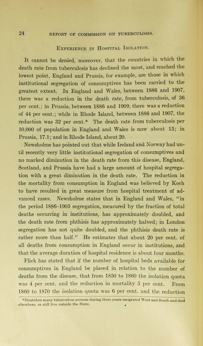 Experience in Hospital Isolation. It cannot be denied, moreover, that the countries in which the death rate from tuberculosis has declined the most, and reached the lowest point, England and Prussia, for example, are those in which institutional segregation of consumptives has been carried to the greatest extent. In England and Wales, between 1886 and 1907, there was a reduction in the death rate, from tuberculosis, of 36 per cent.; in Prussia, between 1886 and 1909, there was a reduction of 44 per cent.; while in Rhode Island, between 1886 and 1907, the reduction was 32 per cent.* The death rate from tuberculosis per 10,000 of population in England and Wales is now about 15; in Prussia, 17.1; and in Rhode Island, about 20. Newsholme has pointed out that while Ireland and Norway had un- til recently very little institutional segregation of consumptives and no marked diminution in the death rate from this disease, England, Scotland, and Prussia have had a large amount of hospital segrega- tion with a great diminution in the death rate. The reduction in the mortality from consumption in England was believed by Koch to have resulted in great measure from hospital treatment of ad- vanced cases. Newsholme states that in England and Wales, in the period 1886-1903 segregation, measured by the fraction of total deaths occurring in institutions, has approximately doubled, and the death rate from phthisis has approximately halved; in London segregation has not quite doubled, and the phthisis death rate is rather more than half. He estimates that about 20 per cent, of all deaths from consumption in England occur in institutions, and that the average duration of hospital residence is about four months. Flick has stated that if the number of hospital beds available for consumptives in England be placed in relation to the number of deaths from the disease, that from 1S50 to 1860 the isolation quota was 4 per cent, and the reduction in mortality 5 per cent. From 1860 to 1S70 the isolation quota was 6 per cent, and the reduction * Doubtless many tuberculous persons during these years emigrated West and South and died elsewhere, or still live outside the State. ,
