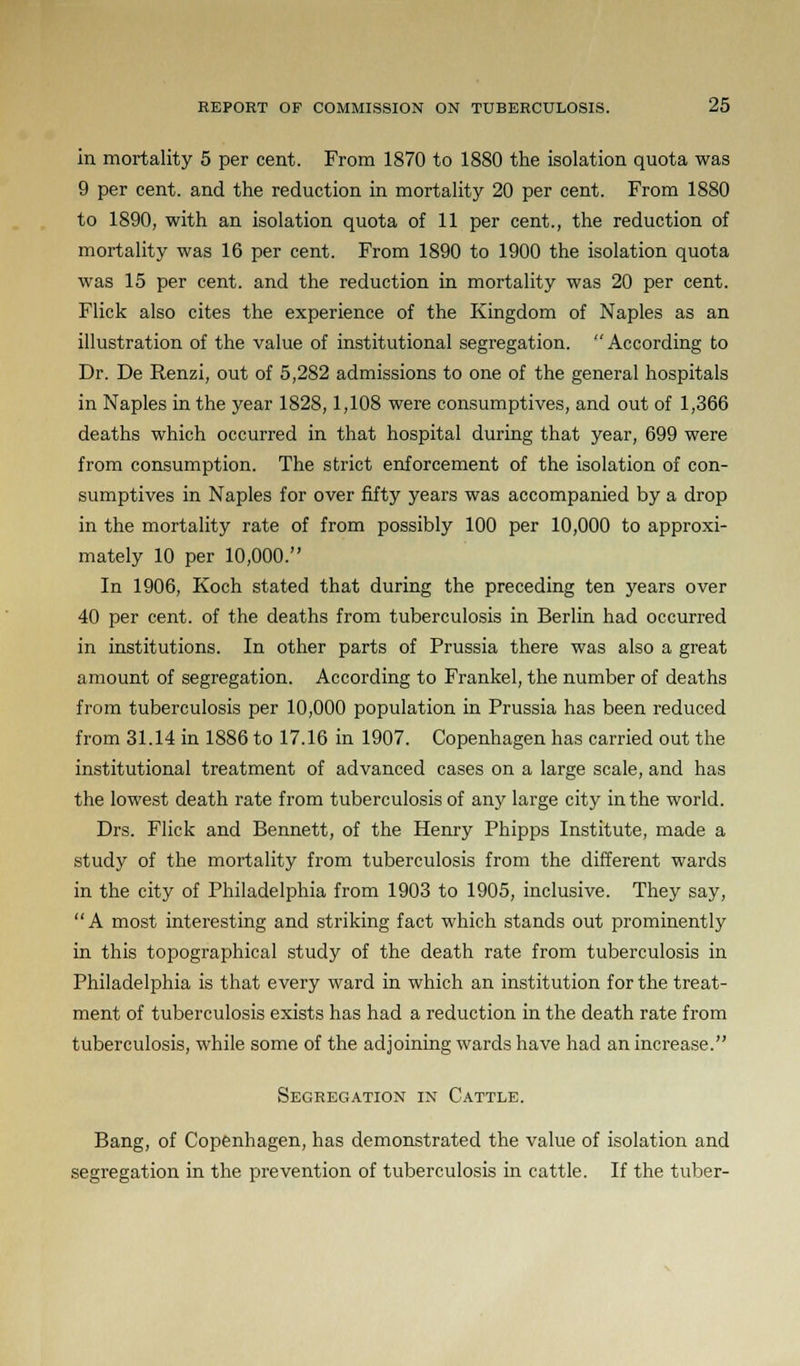 in mortality 5 per cent. From 1870 to 1880 the isolation quota was 9 per cent, and the reduction in mortality 20 per cent. From 1880 to 1890, with an isolation quota of 11 per cent., the reduction of mortality was 16 per cent. From 1890 to 1900 the isolation quota was 15 per cent, and the reduction in mortality was 20 per cent. Flick also cites the experience of the Kingdom of Naples as an illustration of the value of institutional segregation. According to Dr. De Renzi, out of 5,282 admissions to one of the general hospitals in Naples in the year 1828,1,108 were consumptives, and out of 1,366 deaths which occurred in that hospital during that year, 699 were from consumption. The strict enforcement of the isolation of con- sumptives in Naples for over fifty years was accompanied by a drop in the mortality rate of from possibly 100 per 10,000 to approxi- mately 10 per 10,000. In 1906, Koch stated that during the preceding ten years over 40 per cent, of the deaths from tuberculosis in Berlin had occurred in institutions. In other parts of Prussia there was also a great amount of segregation. According to Frankel, the number of deaths from tuberculosis per 10,000 population in Prussia has been reduced from 31.14 in 1886 to 17.16 in 1907. Copenhagen has carried out the institutional treatment of advanced cases on a large scale, and has the lowest death rate from tuberculosis of any large city in the world. Drs. Flick and Bennett, of the Henry Phipps Institute, made a study of the mortality from tuberculosis from the different wards in the city of Philadelphia from 1903 to 1905, inclusive. They say, A most interesting and striking fact which stands out prominently in this topographical study of the death rate from tuberculosis in Philadelphia is that every ward in which an institution for the treat- ment of tuberculosis exists has had a reduction in the death rate from tuberculosis, while some of the adjoining wards have had an increase. Segregation in Cattle. Bang, of Copenhagen, has demonstrated the value of isolation and segregation in the prevention of tuberculosis in cattle. If the tuber-