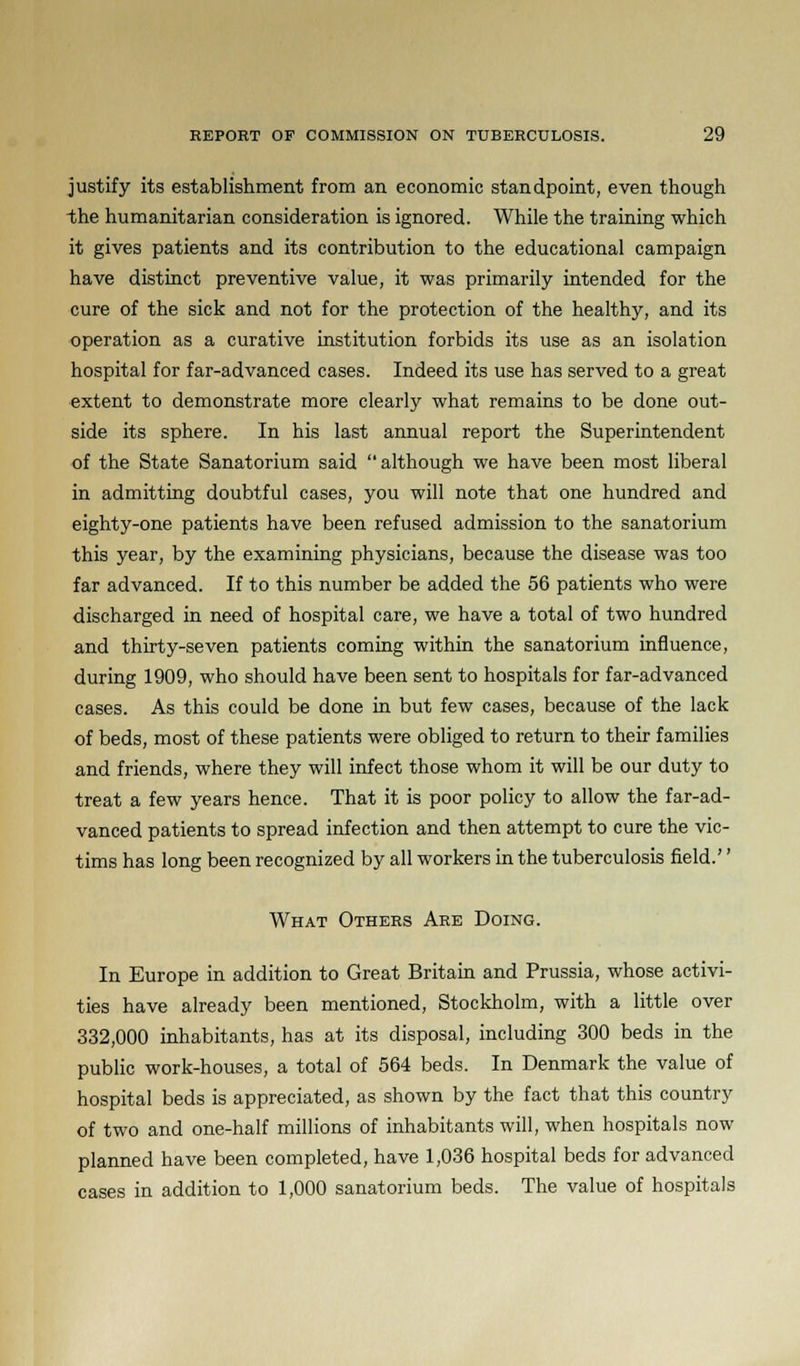 justify its establishment from an economic standpoint, even though ■the humanitarian consideration is ignored. While the training which it gives patients and its contribution to the educational campaign have distinct preventive value, it was primarily intended for the cure of the sick and not for the protection of the healthy, and its operation as a curative institution forbids its use as an isolation hospital for far-advanced cases. Indeed its use has served to a great extent to demonstrate more clearly what remains to be done out- side its sphere. In his last annual report the Superintendent of the State Sanatorium said  although we have been most liberal in admitting doubtful cases, you will note that one hundred and eighty-one patients have been refused admission to the sanatorium this year, by the examining physicians, because the disease was too far advanced. If to this number be added the 56 patients who were discharged in need of hospital care, we have a total of two hundred and thirty-seven patients coming within the sanatorium influence, during 1909, who should have been sent to hospitals for far-advanced cases. As this could be done in but few cases, because of the lack of beds, most of these patients were obliged to return to their families and friends, where they will infect those whom it will be our duty to treat a few years hence. That it is poor policy to allow the far-ad- vanced patients to spread infection and then attempt to cure the vic- tims has long been recognized by all workers in the tuberculosis field.'' What Others Are Doing. In Europe in addition to Great Britain and Prussia, whose activi- ties have already been mentioned, Stockholm, with a little over 332,000 inhabitants, has at its disposal, including 300 beds in the public work-houses, a total of 564 beds. In Denmark the value of hospital beds is appreciated, as shown by the fact that this country of two and one-half millions of inhabitants will, when hospitals now planned have been completed, have 1,036 hospital beds for advanced cases in addition to 1,000 sanatorium beds. The value of hospitals