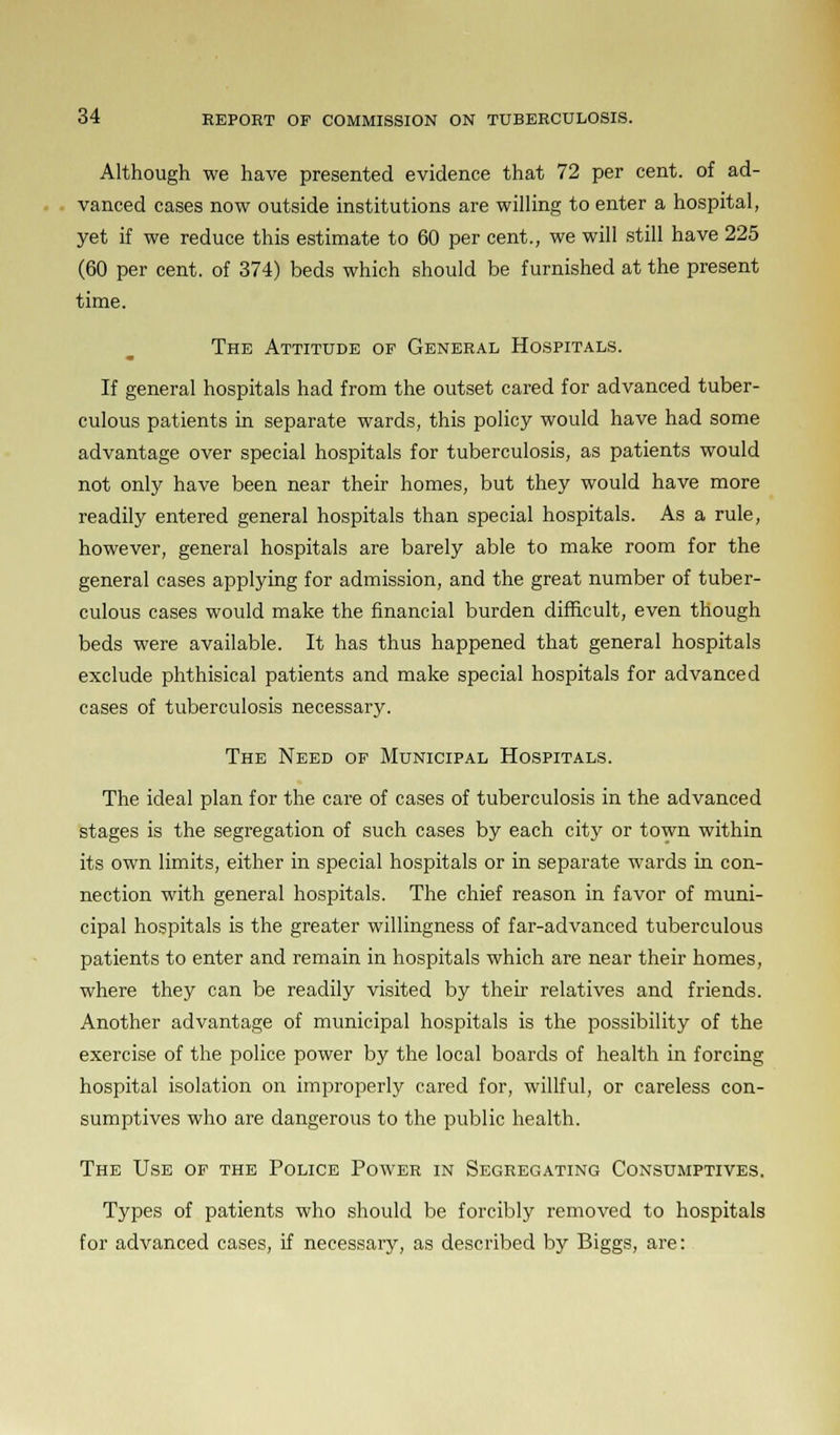 Although we have presented evidence that 72 per cent, of ad- vanced cases now outside institutions are willing to enter a hospital, yet if we reduce this estimate to 60 per cent., we will still have 225 (60 per cent, of 374) beds which should be furnished at the present time. The Attitude of General Hospitals. If general hospitals had from the outset cared for advanced tuber- culous patients in separate wards, this policy would have had some advantage over special hospitals for tuberculosis, as patients would not only have been near their homes, but they would have more readily entered general hospitals than special hospitals. As a rule, however, general hospitals are barely able to make room for the general cases applying for admission, and the great number of tuber- culous cases would make the financial burden difficult, even though beds were available. It has thus happened that general hospitals exclude phthisical patients and make special hospitals for advanced cases of tuberculosis necessary. The Need of Municipal Hospitals. The ideal plan for the care of cases of tuberculosis in the advanced stages is the segregation of such cases by each city or town within its own limits, either in special hospitals or in separate wards in con- nection with general hospitals. The chief reason in favor of muni- cipal hospitals is the greater willingness of far-advanced tuberculous patients to enter and remain in hospitals which are near their homes, where they can be readily visited by their relatives and friends. Another advantage of municipal hospitals is the possibility of the exercise of the police power by the local boards of health in forcing hospital isolation on improperly cared for, willful, or careless con- sumptives who are dangerous to the public health. The Use of the Police Power in Segregating Consumptives. Types of patients who should be forcibly removed to hospitals for advanced cases, if necessary, as described by Biggs, are: