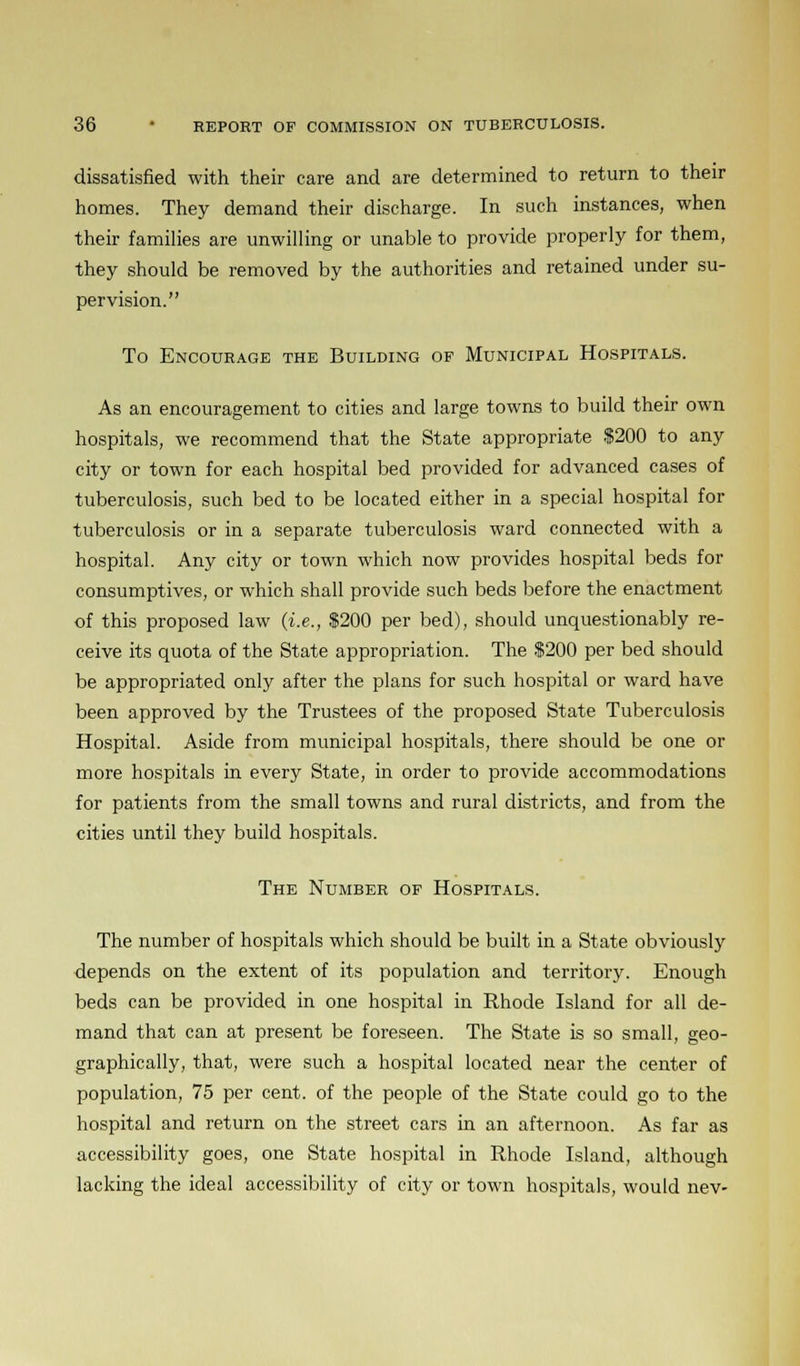 dissatisfied with their care and are determined to return to their homes. They demand their discharge. In such instances, when their families are unwilling or unable to provide properly for them, they should be removed by the authorities and retained under su- pervision. To Encourage the Building op Municipal Hospitals. As an encouragement to cities and large towns to build their own hospitals, we recommend that the State appropriate $200 to any city or town for each hospital bed provided for advanced cases of tuberculosis, such bed to be located either in a special hospital for tuberculosis or in a separate tuberculosis ward connected with a hospital. Any city or town which now provides hospital beds for consumptives, or which shall provide such beds before the enactment of this proposed law (i.e., S200 per bed), should unquestionably re- ceive its quota of the State appropriation. The $200 per bed should be appropriated only after the plans for such hospital or ward have been approved by the Trustees of the proposed State Tuberculosis Hospital. Aside from municipal hospitals, there should be one or more hospitals in every State, in order to provide accommodations for patients from the small towns and rural districts, and from the cities until they build hospitals. The Number of Hospitals. The number of hospitals which should be built in a State obviously depends on the extent of its population and territory. Enough beds can be provided in one hospital in Rhode Island for all de- mand that can at present be foreseen. The State is so small, geo- graphically, that, were such a hospital located near the center of population, 75 per cent, of the people of the State could go to the hospital and return on the street cars in an afternoon. As far as accessibility goes, one State hospital in Rhode Island, although lacking the ideal accessibility of city or town hospitals, would nev-