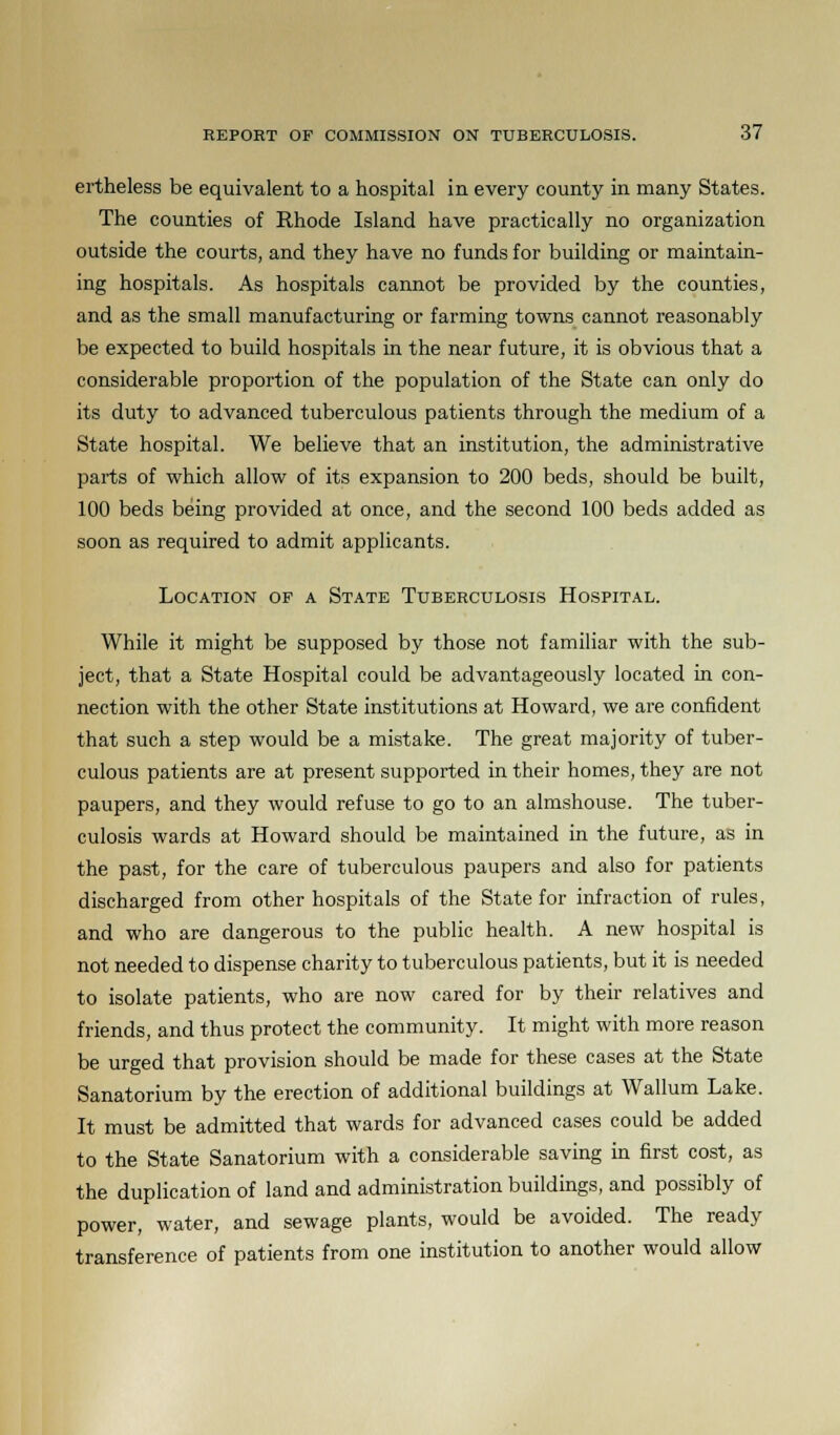 ertheless be equivalent to a hospital in every county in many States. The counties of Rhode Island have practically no organization outside the courts, and they have no funds for building or maintain- ing hospitals. As hospitals cannot be provided by the counties, and as the small manufacturing or farming towns cannot reasonably be expected to build hospitals in the near future, it is obvious that a considerable proportion of the population of the State can only do its duty to advanced tuberculous patients through the medium of a State hospital. We believe that an institution, the administrative parts of which allow of its expansion to 200 beds, should be built, 100 beds being provided at once, and the second 100 beds added as soon as required to admit applicants. Location of a State Tuberculosis Hospital. While it might be supposed by those not familiar with the sub- ject, that a State Hospital could be advantageously located in con- nection with the other State institutions at Howard, we are confident that such a step would be a mistake. The great majority of tuber- culous patients are at present supported in their homes, they are not paupers, and they would refuse to go to an almshouse. The tuber- culosis wards at Howard should be maintained in the future, as in the past, for the care of tuberculous paupers and also for patients discharged from other hospitals of the State for infraction of rules, and who are dangerous to the public health. A new hospital is not needed to dispense charity to tuberculous patients, but it is needed to isolate patients, who are now cared for by their relatives and friends, and thus protect the community. It might with more reason be urged that provision should be made for these cases at the State Sanatorium by the erection of additional buildings at Wallum Lake. It must be admitted that wards for advanced cases could be added to the State Sanatorium with a considerable saving in first cost, as the duplication of land and administration buildings, and possibly of power, water, and sewage plants, would be avoided. The ready transference of patients from one institution to another would allow