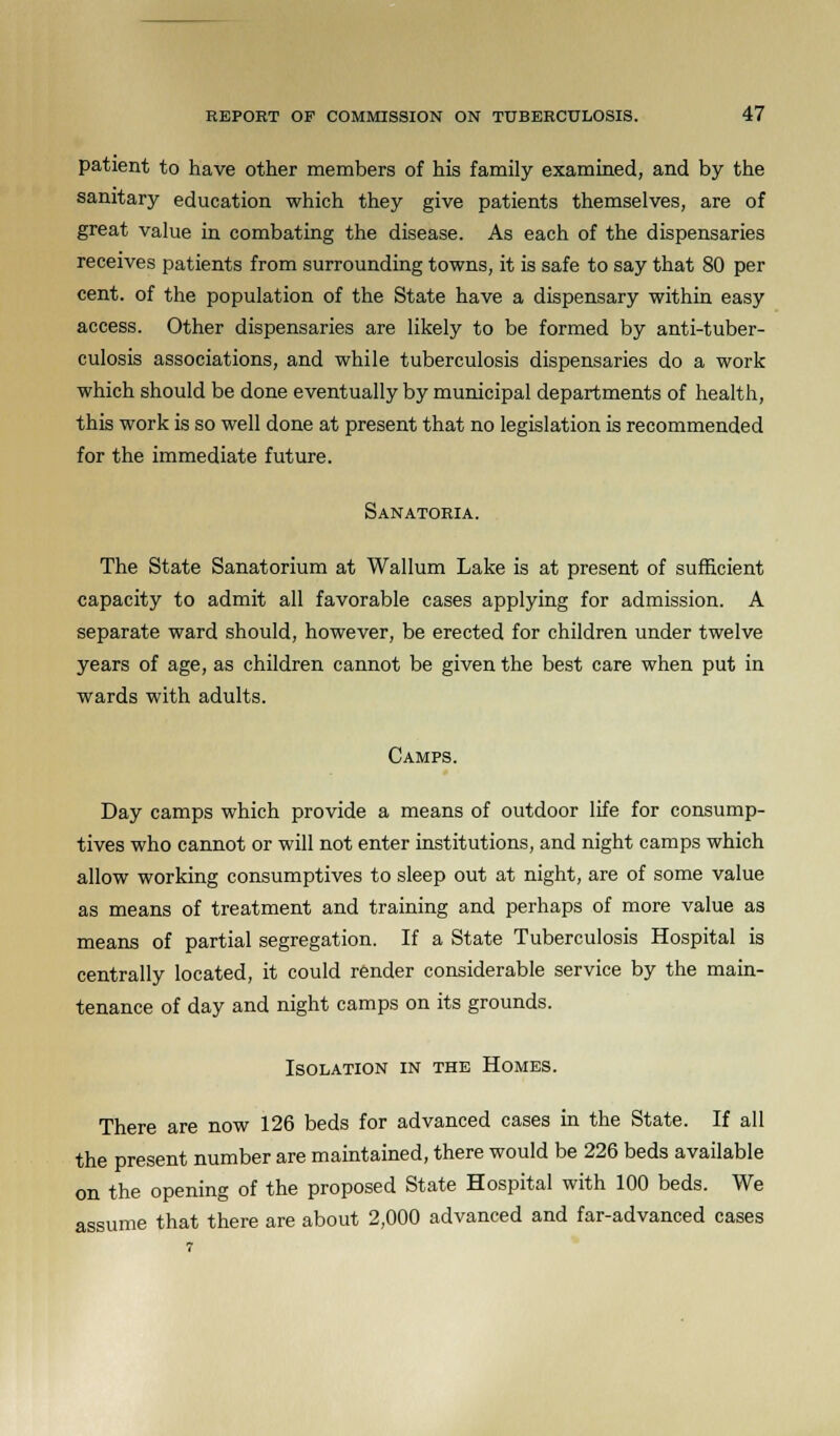 patient to have other members of his family examined, and by the sanitary education which they give patients themselves, are of great value in combating the disease. As each of the dispensaries receives patients from surrounding towns, it is safe to say that 80 per cent, of the population of the State have a dispensary within easy access. Other dispensaries are likely to be formed by anti-tuber- culosis associations, and while tuberculosis dispensaries do a work which should be done eventually by municipal departments of health, this work is so well done at present that no legislation is recommended for the immediate future. Sanatoria. The State Sanatorium at Wallum Lake is at present of sufficient capacity to admit all favorable cases applying for admission. A separate ward should, however, be erected for children under twelve years of age, as children cannot be given the best care when put in wards with adults. Camps. Day camps which provide a means of outdoor life for consump- tives who cannot or will not enter institutions, and night camps which allow working consumptives to sleep out at night, are of some value as means of treatment and training and perhaps of more value as means of partial segregation. If a State Tuberculosis Hospital is centrally located, it could render considerable service by the main- tenance of day and night camps on its grounds. Isolation in the Homes. There are now 126 beds for advanced cases in the State. If all the present number are maintained, there would be 226 beds available on the opening of the proposed State Hospital with 100 beds. We assume that there are about 2,000 advanced and far-advanced cases