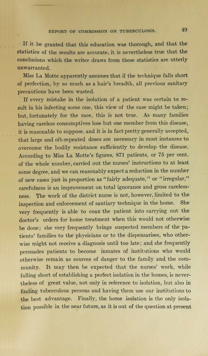 If it be granted that this education was thorough, and that the statistics of the results are accurate, it is nevertheless true that the conclusions which the writer draws from these statistics are utterly unwarranted. Miss La Motte apparently assumes that if the technique falls short of perfection, by so much as a hair's breadth, all previous sanitary precautions have been wasted. If every mistake in the isolation of a patient was certain to re- sult in his infecting some one, this view of the case might be taken; but, fortunately for the race, this is not true. As many families having careless consumptives lose but one member from this disease, it is reasonable to suppose, and it is in fact pretty generally accepted, that large and oft-repeated doses are necessary in most instances to overcome the bodily resistance sufficiently to develop the disease. According to Miss La Motte's figures, 871 patients, or 75 per cent, of the whole number, carried out the nurses' instructions to at least some degree, and we can reasonably expect a reduction in the number of new cases just in proportion as fairly adequate, or irregular, carefulness is an improvement on total ignorance and gross careless- ness. The work of the district nurse is not, however, limited to the inspection and enforcement of santiary technique in the home. She very frequently is able to coax the patient into carrying out the doctor's orders for home treatment when this would not otherwise be done; she very frequently brings suspected members of the pa- tients' families to the physicians or to the dispensarises, who other- wise might not receive a diagnosis until too late; and she frequently persuades patients to become inmates of institutions who would otherwise remain as sources of danger to the family and the com- munity. It may then be expected that the nurses' work, while falling short of establishing a perfect isolation in the homes, is never- theless of great value, not only in reference to isolation, but also in finding tuberculous persons and having them use our institutions to the best advantage. Finally, the home isolation is the only isola- tion possible in the near future, as it is out of the question at present