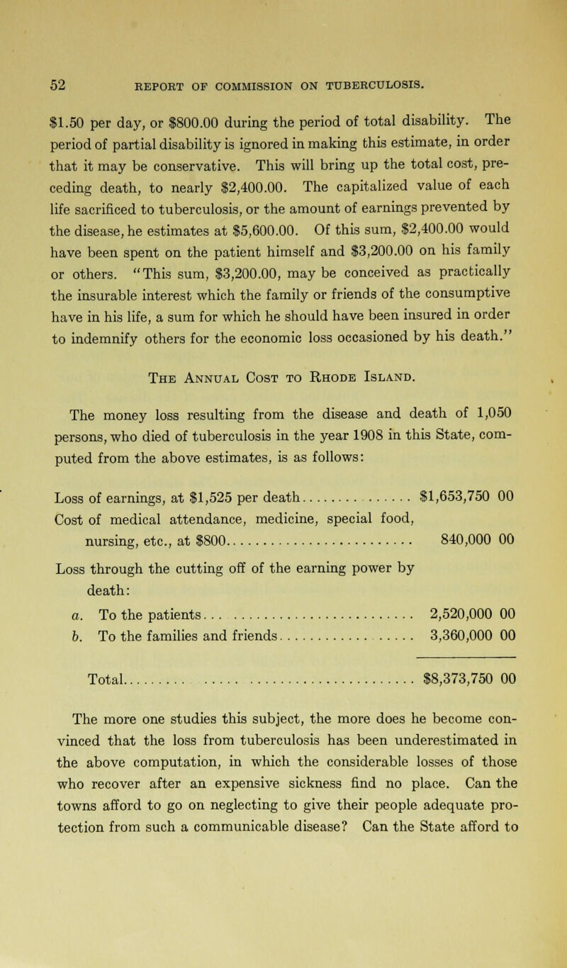 $1.50 per day, or 1800.00 during the period of total disability. The period of partial disability is ignored in making this estimate, in order that it may be conservative. This will bring up the total cost, pre- ceding death, to nearly $2,400.00. The capitalized value of each life sacrificed to tuberculosis, or the amount of earnings prevented by the disease, he estimates at $5,600.00. Of this sum, $2,400.00 would have been spent on the patient himself and $3,200.00 on his family or others. This sum, $3,200.00, maybe conceived as practically the insurable interest which the family or friends of the consumptive have in his life, a sum for which he should have been insured in order to indemnify others for the economic loss occasioned by his death. The Annual Cost to Rhode Island. The money loss resulting from the disease and death of 1,050 persons, who died of tuberculosis in the year 1908 in this State, com- puted from the above estimates, is as follows: Loss of earnings, at $1,525 per death $1,653,750 00 Cost of medical attendance, medicine, special food, nursing, etc., at $800 840,000 00 Loss through the cutting off of the earning power by death: a. To the patients 2,520,000 00 b. To the families and friends 3,360,000 00 Total $8,373,750 00 The more one studies this subject, the more does he become con- vinced that the loss from tuberculosis has been underestimated in the above computation, in which the considerable losses of those who recover after an expensive sickness find no place. Can the towns afford to go on neglecting to give their people adequate pro- tection from such a communicable disease? Can the State afford to