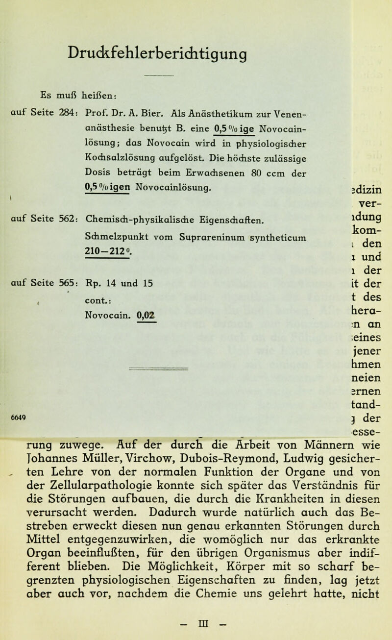 Druckfehlerberichtigung Es muß heißen: auf Seite 284: Prof. Dr. A. Bier. Als Anästhetikum zur Venen- anästhesie benutjt B. eine 0,5 % ige Novocain- lösung; das Novocain wird in physiologischer Kochsalzlösung aufgelöst. Die höchste zulässige Dosis beträgt beim Erwachsenen 80 ccm der 0,5 % igen Novocainlösung. ;dizin i ver- auf Seite 562: Chemisch-physikalische Eigenschaften. ldung Schmelzpunkt vom Suprareninum syntheticum , 210-212Q. l d^ x und l der auf Seite 565: Rp. 14 und 15 it der cont.: t deS Novocain. 0,02 hera- :n an ;eines jener hmen neien ;rnen tand- 6649 } der ^^^ esse- rung zuwege. Auf der durch die Arbeit von Männern wie Johannes Müller, Virchow, Dubois-Reymond, Ludwig gesicher- , ten Lehre von der normalen Funktion der Organe und von der Zellularpathologie konnte sich später das Verständnis für die Störungen aufbauen, die durch die Krankheiten in diesen verursacht werden. Dadurch wurde natürlich auch das Be- streben erweckt diesen nun genau erkannten Störungen durch Mittel entgegenzuwirken, die womöglich nur das erkrankte Organ beeinflußten, für den übrigen Organismus aber indif- ferent blieben. Die Möglichkeit, Körper mit so scharf be- grenzten physiologischen Eigenschaften zu finden, lag jetzt aber auch vor, nachdem die Chemie uns gelehrt hatte, nicht