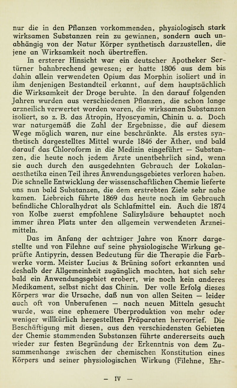 nur die in den Pflanzen vorkommenden, physiologisch stark wirksamen Substanzen rein zu gewinnen, sondern auch un- abhängig von der Natur Körper synthetisch darzustellen, die jene an Wirksamkeit noch übertreffen. In ersterer Hinsicht war ein deutscher Apotheker Ser- türner bahnbrechend gewesen; er hatte 1806 aus dem bis dahin allein verwendeten Opium das Morphin isoliert und in ihm denjenigen Bestandteil erkannt, auf dem hauptsächlich die Wirksamkeit der Droge beruhte. In den darauf folgenden Jahren wurden aus verschiedenen Pflanzen, die schon lange arzneilich verwertet worden waren, die wirksamen Substanzen isoliert, so z. B. das Atropin, Hyoscyamin, Chinin u. a. Doch war naturgemäß die Zahl der Ergebnisse, die auf diesem Wege möglich waren, nur eine beschränkte. Als erstes syn- thetisch dargestelltes Mittel wurde 1846 der Äther, und bald darauf das Chloroform in die Medizin eingeführt — Substan- zen, die heute noch jedem Arzte unentbehrlich sind, wenn sie auch durch den ausgedehnten Gebrauch der Lokalan- aesthetika einen Teil ihres Anwendungsgebietes verloren haben. Die schnelle Entwicklung der wissenschaftlichen Chemie lieferte uns nun bald Substanzen, die dem erstrebten Ziele sehr nahe kamen. Liebreich führte 1869 das heute noch im Gebrauch befindliche Chloralhydrat als Schlafmittel ein. Auch die 1874 von Kolbe zuerst empfohlene Salizylsäure behauptet noch immer ihren Platz unter den allgemein verwendeten Arznei- mitteln. Das im Anfang der achtziger Jahre von Knorr darge- stellte und von Filehne auf seine physiologische Wirkung ge- prüfte Antipyrin, dessen Bedeutung für die Therapie die Farb- werke vorm. Meister Lucius & Brüning sofort erkannten und deshalb der Allgemeinheit zugänglich machten, hat sich sehr bald ein Anwendungsgebiet erobert, wie noch kein anderes Medikament, selbst nicht das Chinin. Der volle Erfolg dieses Körpers war die Ursache, daß nun von allen Seiten — leider auch oft von Unberufenen — nach neuen Mitteln gesucht wurde, was eine ephemere Überproduktion von mehr oder weniger willkürlich hergestellten Präparaten hervorrief. Die Beschäftigung mit diesen, aus den verschiedensten Gebieten der Chemie stammenden Substanzen führte andererseits auch wieder zur festen Begründung der Erkenntnis von dem Zu- sammenhange zwischen der chemischen Konstitution eines Körpers und seiner physiologischen Wirkung (Filehne, Ehr-