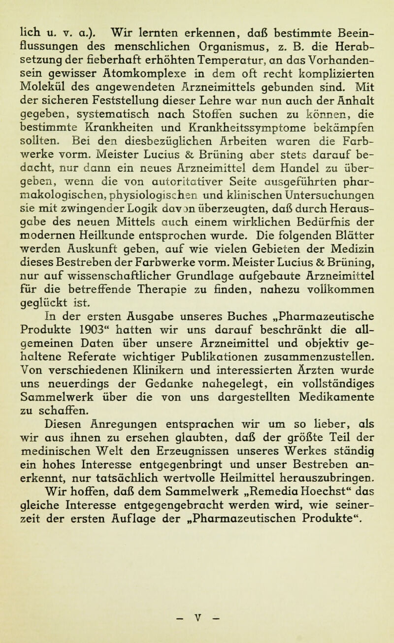 flussungen des menschlichen Organismus, z. B. die Herab- setzung der fieberhaft erhöhten Temperatur, an das Vorhanden- sein gewisser Atomkomplexe in dem oft recht komplizierten Molekül des angewendeten Arzneimittels gebunden sind. Mit der sicheren Feststellung dieser Lehre war nun auch der Anhalt gegeben, systematisch nach Stoffen suchen zu können, die bestimmte Krankheiten und Krankheitssymptome bekämpfen sollten. Bei den diesbezüglichen Arbeiten waren die Farb- werke vorm. Meister Lucius & Brüning aber stets darauf be- dacht, nur dann ein neues Arzneimittel dem Handel zu über- geben, wenn die von autoritativer Seite ausgeführten phar- makologischen, physiologischen und klinischen Untersuchungen sie mit zwingender Logik dav ;>n überzeugten, daß durch Heraus- gabe des neuen Mittels auch einem wirklichen Bedürfnis der modernen Heilkunde entsprochen wurde. Die folgenden Blätter werden Auskunft geben, auf wie vielen Gebieten der Medizin dieses Bestreben der Farbwerke vorm. Meister Lucius & Brüning, nur auf wissenschaftlicher Grundlage aufgebaute Arzneimittel für die betreffende Therapie zu finden, nahezu vollkommen geglückt ist. In der ersten Ausgabe unseres Buches „Pharmazeutische Produkte 1903 hatten wir uns darauf beschränkt die all- gemeinen Daten über unsere Arzneimittel und objektiv ge- haltene Referate wichtiger Publikationen zusammenzustellen. Von verschiedenen Klinikern und interessierten Ärzten wurde uns neuerdings der Gedanke nahegelegt, ein vollständiges Sammelwerk über die von uns dargestellten Medikamente zu schaffen. Diesen Anregungen entsprachen wir um so Heber, als wir aus ihnen zu ersehen glaubten, daß der größte Teil der medinischen Welt den Erzeugnissen unseres Werkes ständig ein hohes Interesse entgegenbringt und unser Bestreben an- erkennt, nur tatsächlich wertvolle Heilmittel herauszubringen. Wir hoffen, daß dem Sammelwerk „Remedia Hoechst das gleiche Interesse entgegengebracht werden wird, wie seiner- zeit der ersten Auflage der „Pharmazeutischen Produkte.