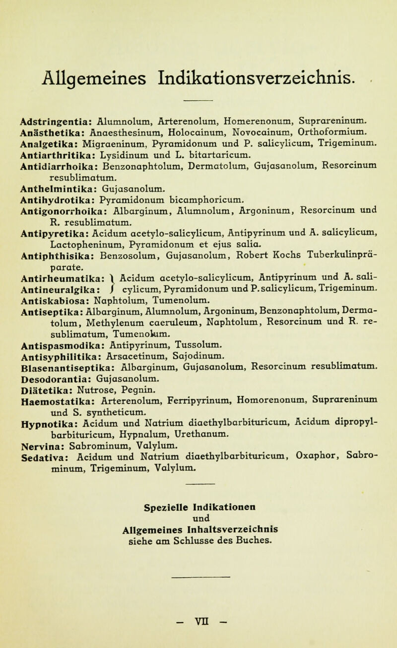 Allgemeines IndikationsVerzeichnis. Adstringentia: Alumnolum, Arterenolum, Homerenonum, Suprareninum. Anästhetika: Anaesthesinum, Holocainum, Novocainum, Orthoformium. Analgetika: Migraeninum, Pyramidonum und P. salicylicum, Trigeminum. Antiarthrltika: Lysidinum und L. bitartaricum. Antidiarrhoika: Benzonaphtolum, Dermatolum, Gujasanolum, Resorcinum resublimatum. Anthelmintika: Gujasanolum. Antihydrotika: Pyramidonum bicamphoricum. Antigonorrhoika: Albarginum, Alumnolum, Argoninum, Resorcinum und R. resublimatum. Antipyretika: Acidum acetylo-salicylicum, Antipyrinum und A. salicylicum, Lactopheninum, Pyramidonum et ejus salia. Antiphthisika: Benzosolum, Gujasanolum, Robert Kochs Tuberkulinprä- parate. Antirheumatika: \ Acidum acetylo-salicylicum, Antipyrinum und A. sali- Antineuralgika: f cylicum, Pyramidonum und P.salicylicum, Trigeminum. Antiscabiosa: Naphtolum, Tumenolum. Antiseptika: Albarginum, Alumnolum, Argoninum, Benzonaphtolum, Derma- tolum, Methylenum caeruleum, Naphtolum, Resorcinum und R. re- sublimatum, Tumenolum. Antispasmodika: Antipyrinum, Tussolum. Antisyphilitika: Arsacetinum, Sajodinum. Blasenantiseptika: Albarginum, Gujasanolum, Resorcinum resublimatum. Desodorantia: Gujasanolum. Diätetika: Nutrose, Pegnin. Haemostatika: Arterenolum, Ferripyrinum, Homorenonum, Suprareninum und S. syntheticum. Hypnotika: Acidum und Natrium diaethylbarbituricum, Acidum dipropyl- barbituricum, Hypnalum, Urethanum. Nervina: Sabrominum, Valylum. Sedativa: Acidum und Natrium diaethylbarbituricum, Oxaphor, Sabro- minum, Trigeminum, Valylum. Spezielle Indikationen und Allgemeines Inhaltsverzeichnis siehe am Schlüsse des Buches. - vn