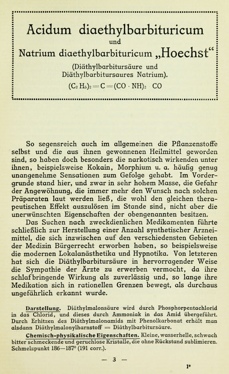 und Natrium diaethylbarbituricum „Hoechst (Diäthylbarbitursäure und Diäthylbarbitursaures Natrium). (C,Hö)2 = C = (CONH)2 CO So segensreich auch im allgemeinen die Pflanzenstoffe selbst und die aus ihnen gewonnenen Heilmittel geworden sind, so haben doch besonders die narkotisch wirkenden unter ihnen, beispielsweise Kokain, Morphium u. a. häufig genug unangenehme Sensationen zum Gefolge gehabt. Im Vorder- grunde stand hier, und zwar in sehr hohem Masse, die Gefahr der Angewöhnung, die immer mehr den Wunsch nach solchen Präparaten laut werden ließ, die wohl den gleichen thera- peutischen Effekt auszulösen im Stande sind, nicht aber die unerwünschten Eigenschaften der obengenannten besitzen. Das Suchen nach zweckdienlichen Medikamenten führte schließlich zur Herstellung einer Anzahl synthetischer Arznei- mittel, die sich inzwischen auf den verschiedensten Gebieten der Medizin Bürgerrecht erworben haben, so beispielsweise die modernen Lokalanästhetika und Hypnotika. Von letzteren hat sich die Diäthylbarbitursäure in hervorragender Weise die Sympathie der Ärzte zu erwerben vermocht, da ihre schlaf bringende Wirkung als zuverlässig und, so lange ihre Medikation sich in rationellen Grenzen bewegt, als durchaus ungefährlich erkannt wurde. Darstellung. Diäthylmalonsäure wird durch Phosphorpentachlorid in das Chlorid, und dieses durch Ammoniak in das Amid übergeführt. Durch Erhitzen des Diäthylmalonamids mit Phenolkarbonat erhält man alsdann Diäthylmalonylharnstoff = Diäthylbarbitursäure. Chemisch-physikalische Eigenschaften. Kleine, wasserhelle, schwach bitter schmeckende und geruchlose Kristalle, die ohne Rückstand sublimieren. Schmelzpunkt 186—187° (191 corr.).
