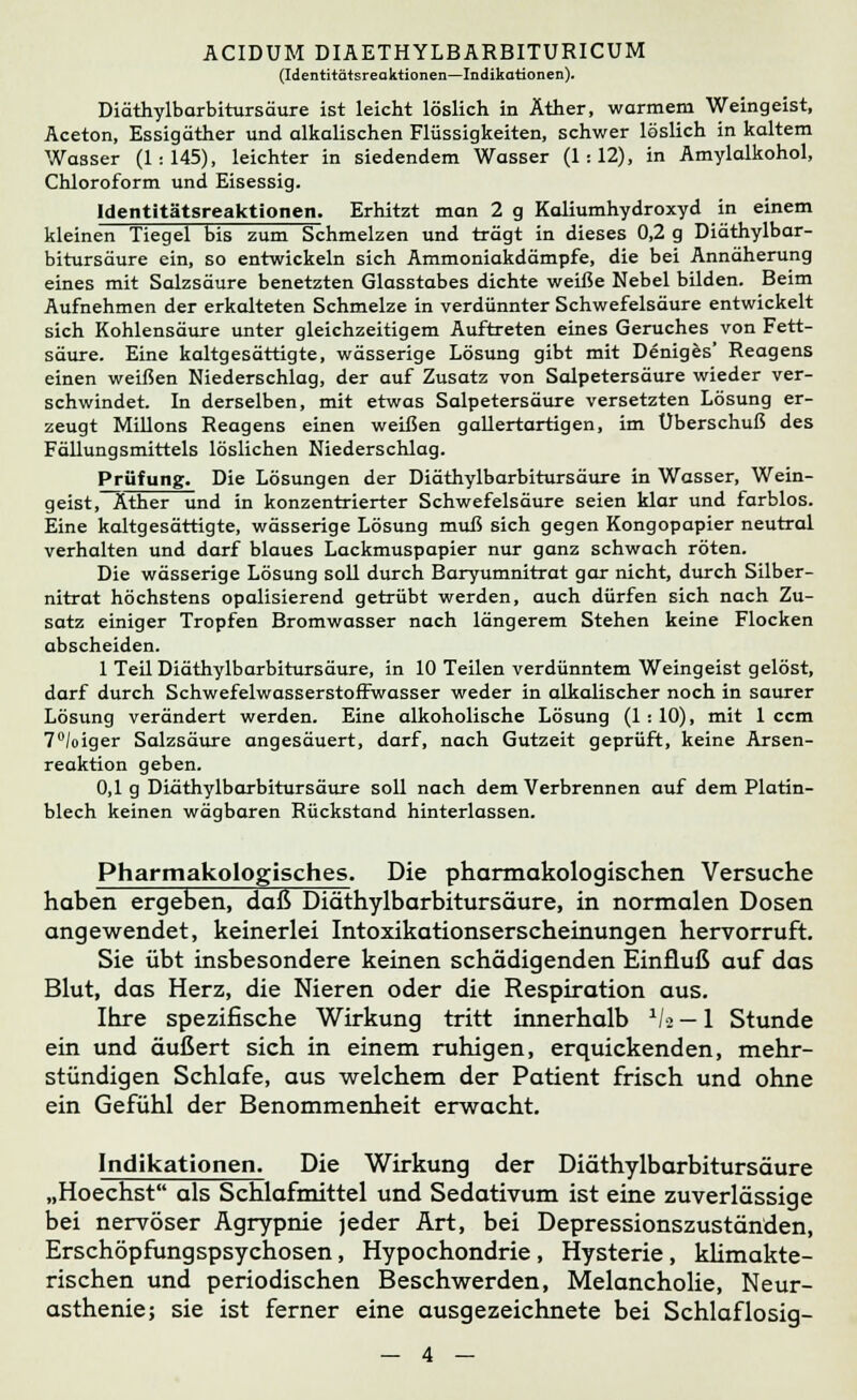 (Identitätsreaktionen—Indikationen). Diäthylbarbitursäure ist leicht löslich in Äther, warmem Weingeist, Aceton, Essig äther und alkalischen Flüssigkeiten, schwer löslich in kaltem Wasser (1:145), leichter in siedendem Wasser (1:12), in Amylalkohol, Chloroform und Eisessig. Identitätsreaktionen. Erhitzt man 2 g Kaliumhydroxyd in einem kleinen Tiegel bis zum Schmelzen und trägt in dieses 0,2 g Diäthylbar- bitursäure ein, so entwickeln sich Ammoniakdämpfe, die bei Annäherung eines mit Salzsäure benetzten Glasstabes dichte weiße Nebel bilden. Beim Aufnehmen der erkalteten Schmelze in verdünnter Schwefelsäure entwickelt sich Kohlensäure unter gleichzeitigem Auftreten eines Geruches von Fett- säure. Eine kaltgesättigte, wässerige Lösung gibt mit Deniges' Reagens einen weißen Niederschlag, der auf Zusatz von Salpetersäure wieder ver- schwindet. In derselben, mit etwas Salpetersäure versetzten Lösung er- zeugt Millons Reagens einen weißen gallertartigen, im Überschuß des Fällungsmittels löslichen Niederschlag. Prüfung. Die Lösungen der Diäthylbarbitursäure in Wasser, Wein- geist .AtheFünd in konzentrierter Schwefelsäure seien klar und farblos. Eine kaltgesättigte, wässerige Lösung muß sich gegen Kongopapier neutral verhalten und darf blaues Lackmuspapier nur ganz schwach röten. Die wässerige Lösung soll durch Baryumnitrat gar nicht, durch Silber- nitrat höchstens opalisierend getrübt werden, auch dürfen sich nach Zu- satz einiger Tropfen Bromwasser nach längerem Stehen keine Flocken abscheiden. 1 Teil Diäthylbarbitursäure, in 10 Teilen verdünntem Weingeist gelöst, darf durch SchwefelwasserstofFwasser weder in alkalischer noch in saurer Lösung verändert werden. Eine alkoholische Lösung (1: 10), mit 1 ccm 7°/oiger Salzsäure angesäuert, darf, nach Gutzeit geprüft, keine Arsen- reaktion geben. 0,1 g Diäthylbarbitursäure soll nach dem Verbrennen auf dem Platin- blech keinen wägbaren Rückstand hinterlassen. Pharmakologisches. Die pharmakologischen Versuche haben ergeben, daß Diäthylbarbitursäure, in normalen Dosen angewendet, keinerlei Intoxikationserscheinungen hervorruft. Sie übt insbesondere keinen schädigenden Einfluß auf das Blut, das Herz, die Nieren oder die Respiration aus. Ihre spezifische Wirkung tritt innerhalb x/a — 1 Stunde ein und äußert sich in einem ruhigen, erquickenden, mehr- stündigen Schlafe, aus welchem der Patient frisch und ohne ein Gefühl der Benommenheit erwacht. Indikationen. Die Wirkung der Diäthylbarbitursäure „Hoechst als Schlafmittel und Sedativum ist eine zuverlässige bei nervöser Agrypnie jeder Art, bei Depressionszuständen, Erschöpfungspsychosen, Hypochondrie, Hysterie, klimakte- rischen und periodischen Beschwerden, Melancholie, Neur- asthenie; sie ist ferner eine ausgezeichnete bei Schlaflosig-