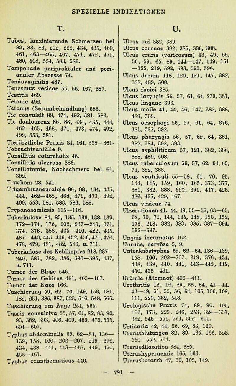 T. Tabes, lanzinierende Schmerzen bei 82, 83, 86, 202, 222, 434, 435, 460, 461, 463—465, 467, 471, 472, 479, 480, 508, 554, 583, 586. Tamponade periproktaler und peri- analer Abszesse 74. Tendovaginitis 467. Tenesmus vesicae 55, 56, 167, 387. Testitis 469. Tetanie 492. Tetanus (Serumbehandlung) 686. Tic convulsif 88, 474, 492, 581, 583. Tic douloureux 86, 88, 434, 435, 444, 462—465, 468, 471, 473, 474, 492, 499, 553, 581. Tierärztliche Praxis 31, 161, 358—361. Tobsuchtsanfälle 9. Tonsillitis catarrhalis 48. Tonsillitis ulcerosa 386. Tonsillotomie, Nachschmerz bei 61, 392. Trachom 28, 541. Trigeminusneuralgie 86, 88, 434, 435, 444, 462—465, 468, 471, 473, 492, 499, 553, 581, 583, 586, 588. Trypanosomiasis 115—118. Tuberkulose 84, 85, 135, 136, 138, 139, 172—174, 176, 202, 237—240, 371, 374, 376, 388, 405—410, 422, 435, 437—440, 445, 446, 452,456,471,476, 478, 479, 481, 482, 586, u. 711. Tuberkulose des Kehlkopfes 218,237— 240, 381, 382, 386, 390—395, 437, u.711. Tumor der Blase 546. Tumor des Gehirns 461, 465—467. Tumor der Nase 166. Tuschierung 59, 62, 70, 149, 153, 181, 182, 251, 385, 387, 523, 546, 548, 565. Tuschierung am Auge 251, 565. Tussis convulsiva 55, 57, 61, 82, 83, 92, 93, 382, 393, 406, 409, 469, 479, 555, 604—607. Typhus abdominalis 69, 82—84, 136— 139, 158, 160, 202—207, 219, 376, 434, 438—441, 443—445, 449, 450, 453—401. Typhus exanthematicus 440. u. Ulcus ani 382, 389. Ulcus corneae 382, 385, 386, 388. Ulcus cruris (varicosum) 43, 49, 55, 56, 59, 65, 89, 144—147, 149, 151 —155, 219, 592, 593, 595, 596. Ulcus durum 118, 120, 121, 147, 382, 388, 489, 508. Ulcus faciei 385. Ulcus laryngis 56, 57, 61, 64, 239, 381, Ulcus linguae 393. Ulcus molle 41, 44, 46, 147, 382, 388, 489, 508. Ulcus oesophagi 56, 57, 61, 64, 376, 381, 382, 392. Ulcus pharyngis 56, 57, 62, 64, 381, 382, 384, 392, 393. Ulcus syphiliticum 57, 121, 382, 386, 388, 489, 508. Ulcus tuberculosum 56, 57, 62, 64, 65, 74, 382, 388. Ulcus ventriculi 55—58, 61, 70, 95, 144, 145, 159, 160, 165, 373, 377, 381, 382, 388, 390, 391, 417, 423, 426, 427, 429, 467. Ulcus vesicae 74. Ulzerationen 41, 44, 49, 55—57, 63—65, 68, 70, 71, 144, 145, 148, 150, 152, 173, 218, 382, 383, 385, 387—394, 592—597. Unguis incamatus 152. Unruhe, nervöse 5, 9. Unterleibstyphus 69, 82—84, 136—139, 158, 160, 202—207, 219, 376, 434, 438, 439, 440, 441, 443—445, 449, 450, 453—461. Urämie (Atemnot) 406—411. Urethritis 12, 16, 29, 33, 34, 41—44, 46—49, 51, 55, 56, 64, 105, 106, 108, 111, 220, 382, 548. Urologische Praxis 74, 89, 90, 105, 106, 173, 225, 246, 253, 324—331, 382, 546—551, 564, 592—601. Urticaria 42, 44, 56, 69, 83, 120. Uterusblutungen 82, 89, 165, 166, 523, 550—552, 564. Uterusdilatation 384, 385. Uterushyperaemie 165, 166. Uteruskatarrh 47, 50, 105, 149.