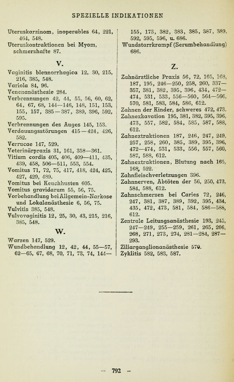 Uteruskarzinom, inoperables 64, 221, 46-4, 548. Uteraskontraktionen bei Myom, schmerzhafte 87. V. Vaginitis blennorrhagica 12, 30, 215, 216, 385, 548. Variola 84, 96. Venenanästhesie 284. Verbrennungen 42, 44, 55, 56, 60, 62, 64, 67, 68, 144—146, 148, 151, 153, 155, 157, 385 — 387, 389, 396, 592, 595. Verbrennungen des Auges 145, 153. Verdauungsstörungen 415 — 424, 426, 582. Verrucae 147, 529. Veterinärpraxis 31, 161, 358—361. Vitium cordis 405, 406, 409—411, 435, 439, 458, 506—511, 553, 554. Vomitus 71, 72, 75, 417, 418, 424, 425, 427, 429, 489. Vomitus bei Keuchhusten 605. Vomitus gravidarum 55, 56, 75. Vorbehandlung beiAUgemein-Narkose und Lokalanästhesie 6, 56, 75. Vulvitis 385, 548. Vulvovaginitis 12, 25, 30, 43, 215, 216, 385, 548. w. Warzen 147, 529. Wundbehandlung 12, 42, 44, 55—57, 62—65, 67, 68, 70, 71, 73, 74, 144— 155, 173, 382, 383, 385, 387, 389. 592, 595, 596, u. 686. Wundstarrkrampf (Serumbehandiung') 686. Zahnärztliche Praxis 56, 72, 165, 1C8, 187, 195, 246—250, 258, 260, 337— 357, 381, 382, 395, 396, 434, 472— 474, 531, 533, 556—560, 564—566, 570, 581, 583, 584, 586, 612. Zahnen der Kinder, schweres 472, 473. Zahnexkavation 195, 381, 382, 395, 396, 473, 557, 582, 5S4, 585, 587, 588, 612. Zahnextraktionen 187, 246, 247, 249, 257, 258, 260, 385, 389, 395, 396, 472—474, 531, 533, 556, 557, 560, 587, 588, 612. Zahnextraktionen, Blutung nach 165, 168, 522. Zahnfleischverletzungen 396. Zahnnerven, Abtöten der 56, 250, 473, 584, 588, 612. Zahnschmerzen bei Caries 72, 246, 247, 381, 387, 389, 392, 395, 434, 435, 472, 473, 581, 584, 586—588, 612. Zentrale Leitungsanästhesie 193, 245, 247—249, 255—259, 261, 265, 266, 268, 271, 273, 274, 281—284, 287— 293. Ziliarganglionanästhesie 570. Zyklitis 582, 583, 587.