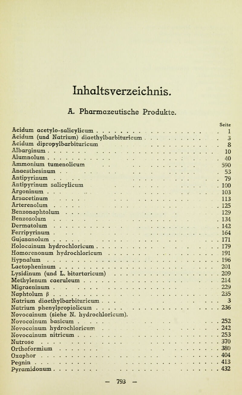Inhaltsverzeichnis. A. Pharmazeutische Produkte. Seite Acidum acetylo-salicylicum . 1 Acidum (und Natrium) diaethylbarbituricum . 3 Acidum dipropylbarbituricum 8 Albarginum 10 Alumnolum .....: . .40 Ammonium tumenolicum . . 590 Anaesthesinum . . . . . . ... .53 Antipyrinum .... . . 79 Antipyrinum salicylicum . .... .... . 100 Argoninum . . .... . . . . 103 Arsacetinum .... 113 Arterenolum .... ... ... . 125 Benzonaphtolum .... 129 Benzosolum . 134 Dermatolum . . 142 Ferripyrinum ... . 164 Gujasanolum .... ... 171 Holocainum hydrochloricum ... 179 Homorenonum hydrochloricum 191 Hypnalum 196 Lactopheninum 201 Lysidinum (und L. bitortaricum) 209 Methylenum caeruleum . . 214 Migraeninum 229 Naphtolum ß . , 235 Natrium diaethylbarbituricum ... . .... 3 Natrium phenylpropiolicum 236 Novocainum (siehe N. hydrochloricum). Novocainum basicum .... .... ... 252 Novocainum hydrochloricum . . . 242 Novocainum nitricum ....... 253 Nutrose 370 Orthoformium 380 Oxaphor 404 Pegnin 413 Pyramidonum 432