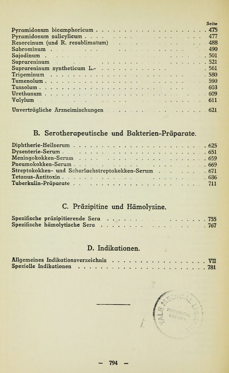Seite Pyramidonum bicamphoricum 475 Pyramidonum salicylicum ... ... 477 Resorcinum (und R. resublimatum) . . .... 488 Sabrominum . ... . . 490 Sajodinum ...... 501 Suprareninum . 521 Suprareninum syntheticum L.- . 561 Trigeminum . 580 Tumenolum 590 Tussolum ... 603 Urethanum 609 Valylum 611 Unverträgliche Arzneimischungen ....... 621 B. Serotherapeutische und Bakterien-Präparate. Diphtherie-Heilserum 625 Dysenterie-Serum . 651 Meningokokken-Serum . 659 Pneumokokken-Serum ... .... . . 669 Streptokokken- und Scharlachstreptokokken-Serum 671 Tetanus-Antitoxin . 636 Tuberkulin-Präparate 711 C. Präzipitine und Hämolysine. Spezifische präzipitierende Sera 755 Spezifische hämolytische Sera . 767 D. Indikationen. Allgemeines Indikationsverzeichnis VII Spezielle Indikationen 781