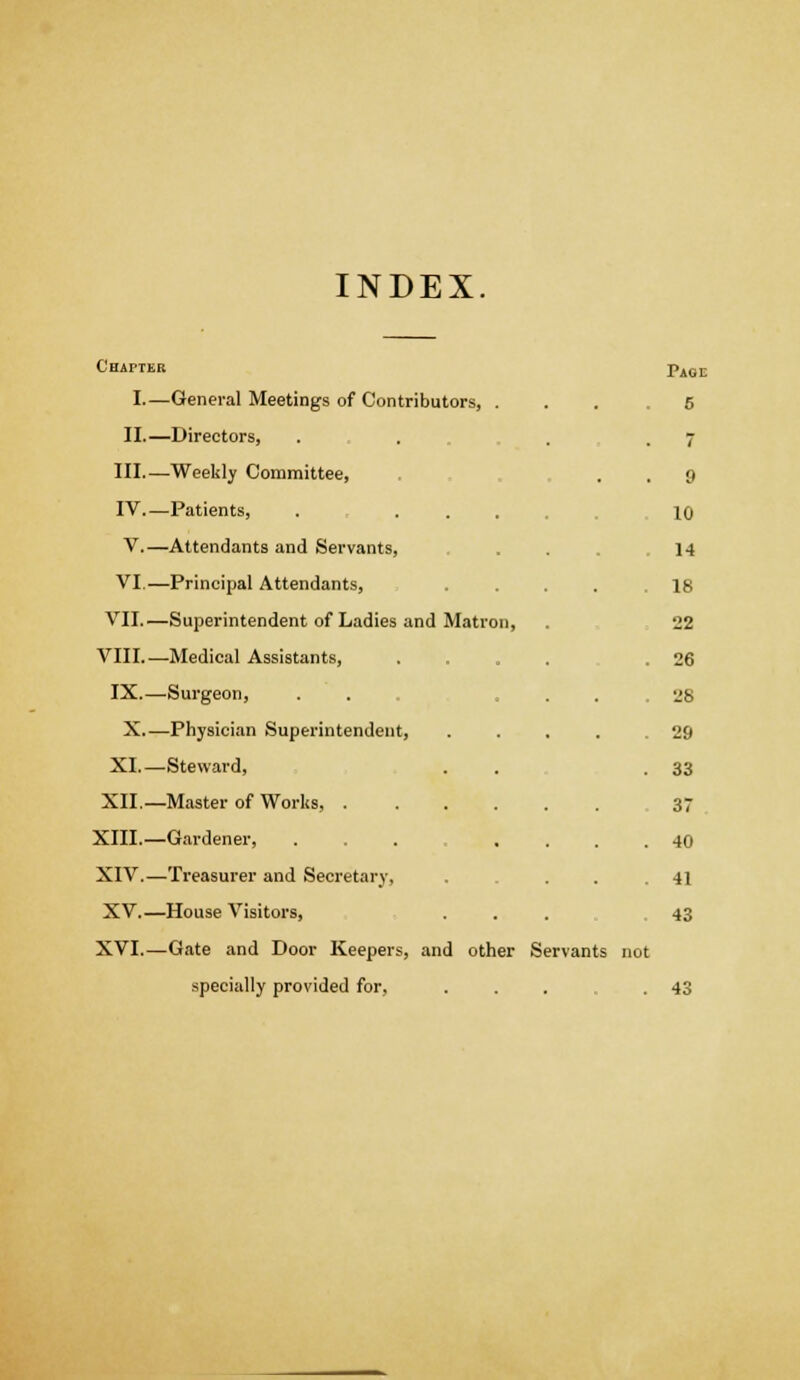 INDEX. Chapter Page I.—General Meetings of Contributors, . 5 II.—Directors, . . 7 III.—Weekly Committee, 9 IV Patients, . ... 10 V.—Attendants and Servants, 14 VI.—Principal Attendants, .... 18 VII.—Superintendent of Ladies and Matron, 22 VIII.—Medical Assistants, .... 26 IX.—Surgeon, 28 X.—Physician Superintendent, .... 29 XI.—Steward, 33 XII.—Master of Works, 37 40 XIV.—Treasurer and Secretary. 41 XV.—House Visitors, 43 XVI.—Gate and Door Keepers, and other Servants not specially provided for, .... 43