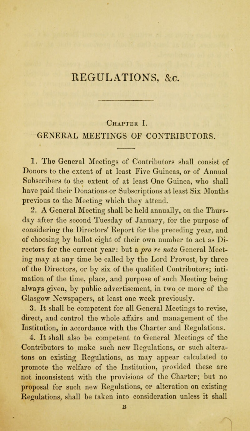 REGULATIONS, &c. Chapter I. GENERAL MEETINGS OF CONTRIBUTORS. 1. The General Meetings of Contributors shall consist of Donors to the extent of at least Five Guineas, or of Annual Subscribers to the extent of at least One Guinea, who shall have paid their Donations or Subscriptions at least Six Months previous to the Meeting which they attend. 2. A General Meeting shall be held annually, on the Thurs- day after the second Tuesday of January, for the purpose of considering the Directors' Report for the preceding year, and of choosing by ballot eight of their own number to act as Di- rectors for the current year: but a,pro re nata General Meet- ing may at any time be called by the Lord Provost, by three of the Directors, or by six of the qualified Contributors; inti- mation of the time, place, and purpose of such Meeting being always given, by public advertisement, in two or more of the Glasgow Newspapers, at least one week previously. 3. It shall bo competent for all General Meetings to revise, direct, and control the whole affairs and management of the Institution, in accordance with the Charter and Regulations. 4. It shall also be competent to General Meetings of the Contributors to make such new Regulations, or such altera- tons on existing Regulations, as may appear calculated to promote the welfare of the Institution, provided these are not inconsistent with the provisions of the Charter; but no proposal for such new Regulations, or alteration on existing Regulations, shall be taken into consideration unless it shall B