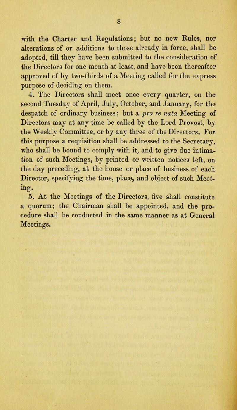 with the Charter and Regulations; but no new Rules, nor alterations of or additions to those already in force, shall be adopted, till they have been submitted to the consideration of the Directors for one month at least, and have been thereafter approved of by two-thirds of a Meeting called for the express purpose of deciding on them. 4. The Directors shall meet once every quarter, on the second Tuesday of April, July, October, and January, for the despatch of ordinary business; but a pro re nata Meeting of Directors may at any time be called by the Lord Provost, by the Weekly Committee, or by any three of the Directors. For this purpose a requisition shall be addressed to the Secretary, who shall be bound to comply with it, and to give due intima- tion of such Meetings, by printed or written notices left, on the day preceding, at the house or place of business of each Director, specifying the time, place, and object of such Meet- ing. 5. At the Meetings of the Directors, five shall constitute a quorum; the Chairman shall be appointed, and the pro- cedure shall be conducted in the same manner as at General Meetings.