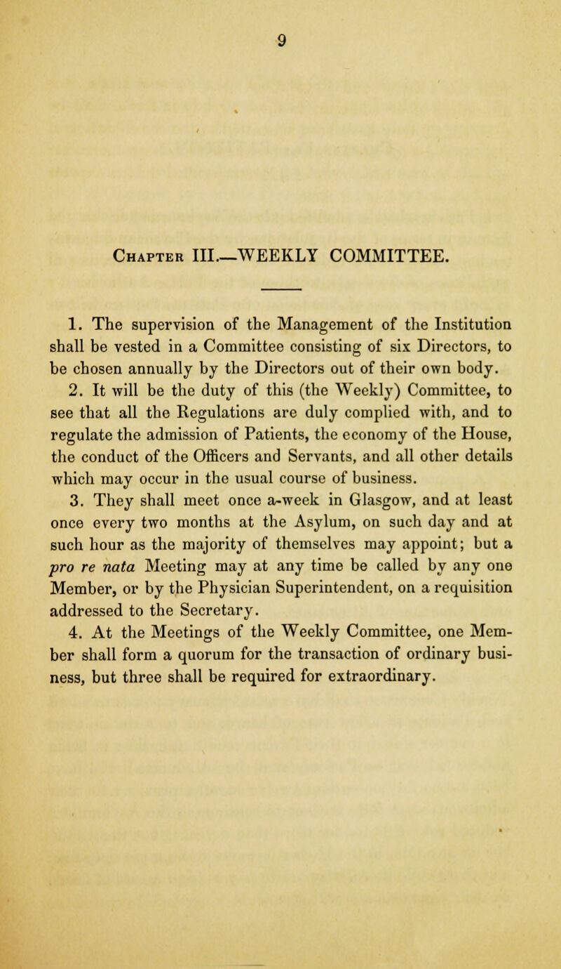 Chapter III—WEEKLY COMMITTEE. 1. The supervision of the Management of the Institution shall be vested in a Committee consisting of six Directors, to be chosen annually by the Directors out of their own body. 2. It will be the duty of this (the Weekly) Committee, to see that all the Regulations are duly complied with, and to regulate the admission of Patients, the economy of the House, the conduct of the Officers and Servants, and all other details which may occur in the usual course of business. 3. They shall meet once a-week in Glasgow, and at least once every two months at the Asylum, on such day and at such hour as the majority of themselves may appoint; but a pro re nata Meeting may at any time be called by any one Member, or by the Physician Superintendent, on a requisition addressed to the Secretary. 4. At the Meetings of the Weekly Committee, one Mem- ber shall form a quorum for the transaction of ordinary busi- ness, but three shall be required for extraordinary.