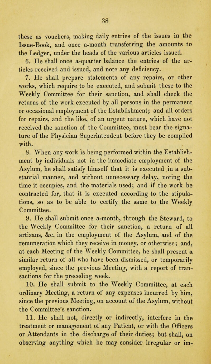 these as vouchers, making daily entries of the issues in the Issue-Book, and once a-month transferring the amounts to the Ledger, under the heads of the various articles issued. 6. He shall once a-quarter balance the entries of the ar- ticles received and issued, and note any deficiency. 7. He shall prepare statements of any repairs, or other works, which require to be executed, and submit these to the Weekly Committee for their sanction, and shall check the returns of the work executed by all persons in the permanent or occasional employment of the Establishment; and all orders for repairs, and the like, of an urgent nature, which have not received the sanction of the Committee, must bear the signa- ture of the Physician Superintendent before they be complied with. 8. When any work is being performed within the Establish- ment by individuals not in the immediate employment of the Asylum, he shall satisfy himself that it is executed in a sub- stantial manner, and without unnecessary delay, noting the time it occupies, and the materials used; and if the work be contracted for, that it is executed according to the stipula- tions, so as to be able to certify the same to the Weekly Committee. 9. He shall submit once a-month, through the Steward, to the Weekly Committee for their sanction, a return of all artizans, &c. in the employment of the Asylum, and of the remuneration which they receive in money, or otherwise; and, at each Meeting of the Weekly Committee, he shall present a similar return of all who have been dismissed, or temporarily employed, since the previous Meeting, with a report of tran- sactions for the preceding week. 10. He shall submit to the Weekly Committee, at each ordinary Meeting, a return of any expenses incurred by him, since the previous Meeting, on account of the Asylum, without the Committee's sanction. 11. He shall not, directly or indirectly, interfere in the treatment or management of any Patient, or with the Officers or Attendants in the discharge of their duties; but shall, on observing anything which he may consider irregular or im-