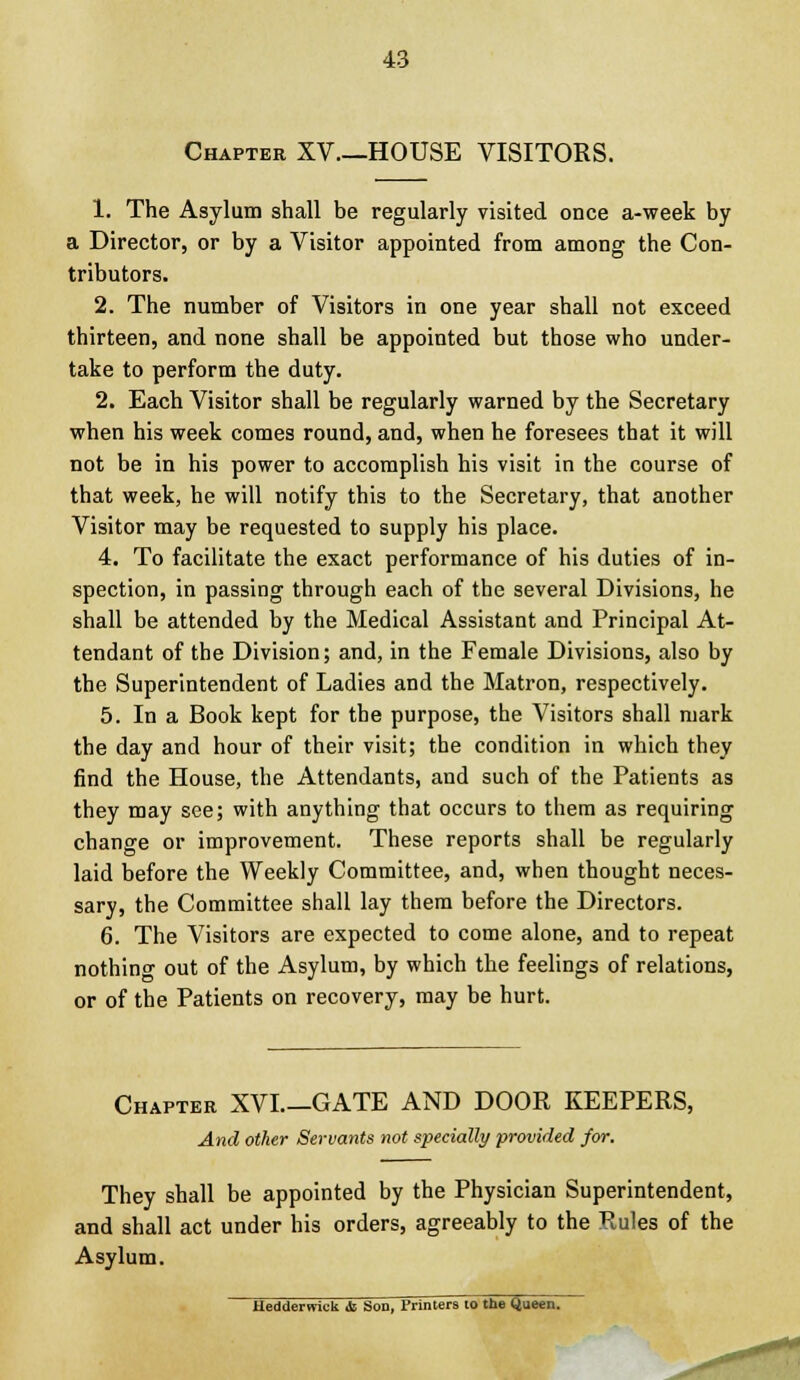 Chapter XV—HOUSE VISITORS. 1. The Asylum shall be regularly visited once a-week by a Director, or by a Visitor appointed from among the Con- tributors. 2. The number of Visitors in one year shall not exceed thirteen, and none shall be appointed but those who under- take to perform the duty. 2. Each Visitor shall be regularly warned by the Secretary when his week comes round, and, when he foresees that it will not be in his power to accomplish his visit in the course of that week, he will notify this to the Secretary, that another Visitor may be requested to supply his place. 4. To facilitate the exact performance of his duties of in- spection, in passing through each of the several Divisions, he shall be attended by the Medical Assistant and Principal At- tendant of the Division; and, in the Female Divisions, also by the Superintendent of Ladies and the Matron, respectively. 5. In a Book kept for the purpose, the Visitors shall mark the day and hour of their visit; the condition in which they find the House, the Attendants, and such of the Patients as they may see; with anything that occurs to them as requiring change or improvement. These reports shall be regularly laid before the Weekly Committee, and, when thought neces- sary, the Committee shall lay them before the Directors. 6. The Visitors are expected to come alone, and to repeat nothing out of the Asylum, by which the feelings of relations, or of the Patients on recovery, may be hurt. Chapter XVI.—GATE AND DOOR KEEPERS, And other Servants not specially provided for. They shall be appointed by the Physician Superintendent, and shall act under his orders, agreeably to the Rules of the Asylum. Hedderwick <fc Son, Printers 10 the Queen.