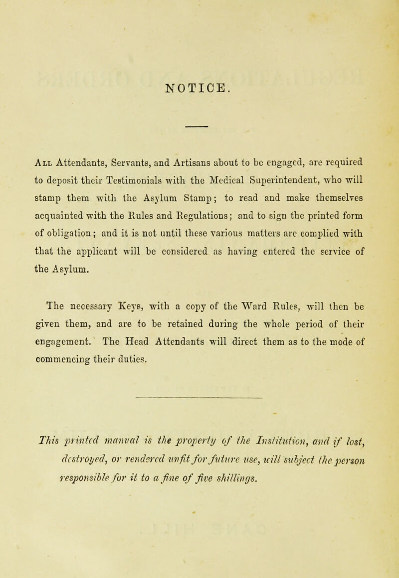 NOTICE All Attendants, Servants, and Artisans about to be engaged, are required to deposit tbeir Testimonials with the Medical Superintendent, who will stamp them with the Asylum Stamp; to read and make themselves acquainted with the Rules and Regulations; and to sign tbe printed form of obligation; and it is not until these various matters are complied with that the applicant will be considered as having entered the service of the Asylum. The necessary Keys, with a copy of the Ward Rules, will then be given them, and are to be retained during the whole period of their engagement. The Head Attendants will direct them as to the mode of commencing their duties. This printed manual is the property of the Institution, and if lost, destroyed, or rendered unfit for future use, wilt'subject the person responsible for it to a fine of five shillings.