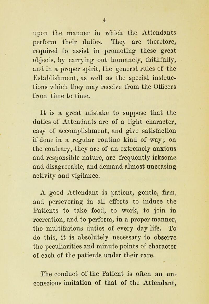 perform their duties. They are therefore, required to assist in promoting these great objects, by carrying out humanely, faithfully, and in a proper spirit, the general rules of the Establishment, as well as the special instruc- tions which they may receive from the Officers from time to time. It is a great mistake to suppose that the duties of Attendants are of a light character, easy of accomplishment, and give satisfaction if done in a regular routine kind of way; on the contrary, they are of an extremely anxious and responsible nature, are frequently irksome and disagreeable, and demand almost unceasing activity and vigilance. A good Attendant is patient, gentle, firm, and persevering in all efforts to induce the Patients to take food, to work, to join in recreation, and to perform, in a proper manner, the multifarious duties of every day life. To do this, it is absolutely necessary to observe the peculiarities and minute points of character of each of the patients under their care. The conduct of the Patient is often an un- conscious imitation of that of the Attendant,