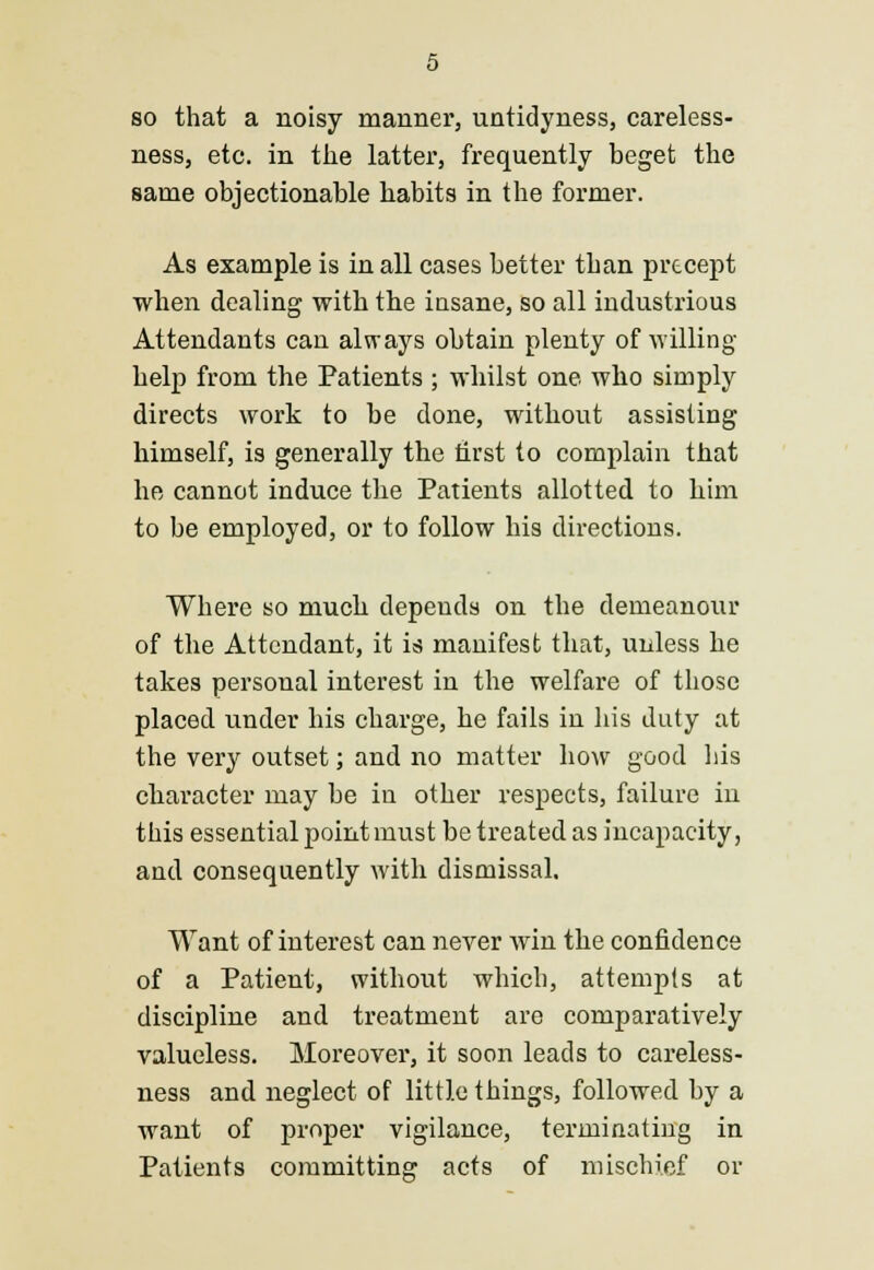 so that a noisy manner, untidyness, careless- ness, etc. in the latter, frequently beget the same objectionable habits in the former. As example is in all cases better than precept when dealing with the insane, so all industrious Attendants can always obtain plenty of willing- help from the Patients ; whilst one who simply directs work to be done, without assisting himself, is generally the first to complain that he cannot induce the Patients allotted to him to be employed, or to follow his directions. Where so much depends on the demeanour of the Attendant, it is manifest that, unless he takes personal interest in the welfare of those placed under his charge, he fails in his duty at the very outset; and no matter how good his character may be in other respects, failure in this essential point must be treated as incapacity, and consequently with dismissal. Want of interest can never win the confidence of a Patient, without which, attempts at discipline and treatment are comparatively valueless. Moreover, it soon leads to careless- ness and neglect of little things, followed by a want of proper vigilance, terminating in Patients committing acts of mischief or