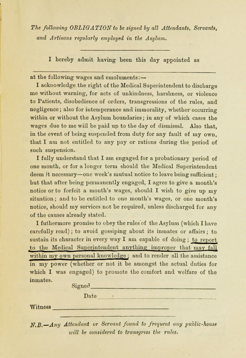 and Artisans regularly employed in the Asylum, I hereby admit having been this day appointed as at the following wages and emoluments:— I acknowledge the right of the Medical Superintendent to discharge me without warning, for acts of unkindness, harshness, or violence to Patients, disobedience of orders, transgressions of the rules, and negligence; also for intemperance and immorality, whether occurring within or without the Asylum boundaries; in any of which cases the wages due to me will be paid up to the day of dismissal. Also that, in the event of being suspended from duty for any fault of my own, that I am not entitled to any pay or rations during the period of such suspension. I fully understand that I am engaged for a probationary period of one month, or for a longer term should the Medical Superintendent deem it necessary—one week's mutual notice to leave being sufficient; but that after being permanently engaged, I agree to give a month's notice or to forfeit a month's wages, should I wish to give up my situation; and to be entitled to one month's wages, or one month's notice, should my services not be required, unless discharged for any of the causes already stated. I futhermore promise to obey the rules of the Asylum (which I have carefully read); to avoid gossiping about its inmates or affairs ; to sustain its character in every way I am capable of doing ; to report to the Medical Superintendent anything improper that may fal( within my own personal knowledge ; and to render all the assistance in my power (whether or not it be amongst the actual duties for which I was engaged) to promote the comfort and welfare of the inmates. Signed Date Witness ]$,B. Any Attendant or Servant found to frequent any public-house will be considered to transgress the rules.