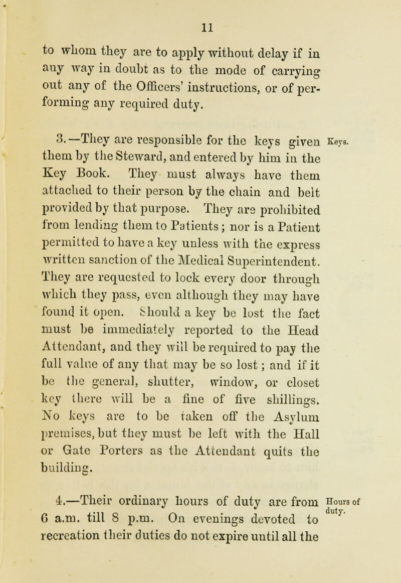 to whom they are to apply without delay if in any way in doubt as to the mode of carrying out any of the Officers' instructions, or of per- forming any required duty. 3.—They are responsible for the keys given Keys, them by the Steward, and entered by him in the Key Book. They must always have them attached to their person by the chain and belt provided by that purpose. They are prohibited from lending them to Patients; nor is a Patient permitted to have a key unless with the express written sanction of the Medical Superintendent. They are requested to lock every door through which they pass, even although they may have found it open. Should a key be lust the fact must be immediately reported to the Head Attendant, and they will be required to pay the full value of any that may be so lost; and if it be the general, shutter, window, or closet key there will be a fine of five shillings. No keys are to be taken off the Asylum premises, but they must be left with the Hall or Gate Porters as the Attendant quits the building. '1.—Their ordinary hours of duty are from Hours of 6 a.m. till S p.m. On evenings devoted to recreation their duties do not expire until all the